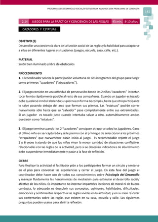 PROGRAMAS DE DESARROLLO SOCIAL/AFECTIVO PARA ALUMNOS CON PROBLEMAS DE CONDUCTA
                                                                                                        141


  2.14    JUEGOS PARA LA PRÁCTICA Y CONCIENCIA DE LAS REGLAS                  45 min. 8-10 años.

   CAZADORES Y ESTATUAS


OBJETIVO (S)
Desarrollar una conciencia clara de la función social de las reglas y la habilidad para adaptarse
a ellas en diferentes lugares y situaciones (juegos, escuela, casa, calle, etc.).

MATERIAL
Salón bien iluminado y libre de obstáculos

PROCEDIMIENTO
1. El coordinador solicita la par�cipación voluntaria de dos integrantes del grupo para fungir
como primeros “cazadores” (“atrapadores”).

2. El juego consiste en una ac�vidad de persecución donde los 2 niños “cazadores” intentan
tocar lo más rápidamente posible al resto de sus compañeros. Cuando un jugador es tocado
debe quedarse inmóvil abriendo sus piernas en forma de compás, hasta que otro par�cipante
lo salve pasando debajo del arco que forman sus piernas. Las “estatuas” podrán correr
nuevamente sólo hasta que su “salvador” pase completamente entre sus extremidades.
Si un jugador es tocado justo cuando intentaba salvar a otro, automá�camente ambos
quedarán como “estatuas”.

3. El juego termina cuando los 2 “cazadores” consiguen atrapar a todos los jugadores. Gana
el úl�mo niño en ser capturado y se le premia con el privilegio de seleccionar a los próximos
“atrapadores” que nuevamente darán inicio al juego. Es recomendable repe�r el juego
5 o 6 veces tratando de que los niños vivan la mayor can�dad de situaciones conﬂic�vas
relacionadas con las reglas de la ac�vidad, pero si se observan indicadores de aburrimiento
debe suspenderse inmediatamente y pasar a la fase de reﬂexión.

CIERRE
Para ﬁnalizar la ac�vidad el facilitador pide a los par�cipantes formar un círculo y sentarse
en el piso para conversar las experiencias y cerrar el juego. En ésta fase del juego el
coordinador debe hacer uso de todos sus conocimientos sobre Psicología del Desarrollo
y manejar ﬂuidamente las herramientas de mediación para es�mular el desarrollo social/
afec�vo de los niños. Es importante no intentar impar�rles lecciones de moral ni de buena
conducta, lo adecuado es descubrir sus conceptos, opiniones, habilidades, diﬁcultades,
emociones y sen�mientos respecto a las reglas vividas en la ac�vidad, y en su caso rescatar
sus comentarios sobre las reglas que existen en su casa, escuela y calle. Las siguientes
preguntas pueden usarse para abrir la reﬂexión:
 