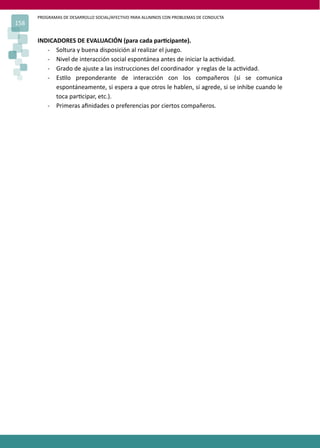 PROGRAMAS DE DESARROLLO SOCIAL/AFECTIVO PARA ALUMNOS CON PROBLEMAS DE CONDUCTA
158

      INDICADORES DE EVALUACIÓN (para cada par�cipante).
         - Soltura y buena disposición al realizar el juego.
         - Nivel de interacción social espontánea antes de iniciar la ac�vidad.
         - Grado de ajuste a las instrucciones del coordinador y reglas de la ac�vidad.
         - Es�lo preponderante de interacción con los compañeros (si se comunica
            espontáneamente, si espera a que otros le hablen, si agrede, si se inhibe cuando le
            toca par�cipar, etc.).
         - Primeras aﬁnidades o preferencias por ciertos compañeros.
 