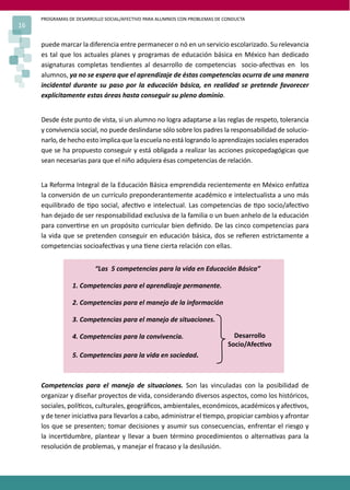 PROGRAMAS DE DESARROLLO SOCIAL/AFECTIVO PARA ALUMNOS CON PROBLEMAS DE CONDUCTA
16

     puede marcar la diferencia entre permanecer o nó en un servicio escolarizado. Su relevancia
     es tal que los actuales planes y programas de educación básica en México han dedicado
     asignaturas completas tendientes al desarrollo de competencias socio-afec�vas en los
     alumnos, ya no se espera que el aprendizaje de éstas competencias ocurra de una manera
     incidental durante su paso por la educación básica, en realidad se pretende favorecer
     explícitamente estas áreas hasta conseguir su pleno dominio.


     Desde éste punto de vista, si un alumno no logra adaptarse a las reglas de respeto, tolerancia
     y convivencia social, no puede deslindarse sólo sobre los padres la responsabilidad de solucio-
     narlo, de hecho esto implica que la escuela no está logrando lo aprendizajes sociales esperados
     que se ha propuesto conseguir y está obligada a realizar las acciones psicopedagógicas que
     sean necesarias para que el niño adquiera ésas competencias de relación.


     La Reforma Integral de la Educación Básica emprendida recientemente en México enfa�za
     la conversión de un currículo preponderantemente académico e intelectualista a uno más
     equilibrado de �po social, afec�vo e intelectual. Las competencias de �po socio/afec�vo
     han dejado de ser responsabilidad exclusiva de la familia o un buen anhelo de la educación
     para conver�rse en un propósito curricular bien deﬁnido. De las cinco competencias para
     la vida que se pretenden conseguir en educación básica, dos se reﬁeren estrictamente a
     competencias socioafec�vas y una �ene cierta relación con ellas.


                         “Las 5 competencias para la vida en Educación Básica”

                 1. Competencias para el aprendizaje permanente.

                 2. Competencias para el manejo de la información

                 3. Competencias para el manejo de situaciones.

                 4. Competencias para la convivencia.                         Desarrollo
                                                                            Socio/Afec�vo
                 5. Competencias para la vida en sociedad.



     Competencias para el manejo de situaciones. Son las vinculadas con la posibilidad de
     organizar y diseñar proyectos de vida, considerando diversos aspectos, como los históricos,
     sociales, polí�cos, culturales, geográﬁcos, ambientales, económicos, académicos y afec�vos,
     y de tener inicia�va para llevarlos a cabo, administrar el �empo, propiciar cambios y afrontar
     los que se presenten; tomar decisiones y asumir sus consecuencias, enfrentar el riesgo y
     la incer�dumbre, plantear y llevar a buen término procedimientos o alterna�vas para la
     resolución de problemas, y manejar el fracaso y la desilusión.
 
