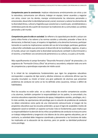 PROGRAMAS DE DESARROLLO SOCIAL/AFECTIVO PARA ALUMNOS CON PROBLEMAS DE CONDUCTA
                                                                                                       17

Competencias para la convivencia. Implican relacionarse armónicamente con otros y con
la naturaleza; comunicarse con eﬁcacia; trabajar en equipo; tomar acuerdos y negociar
con otros; crecer con los demás; manejar armónicamente las relaciones personales y
emocionales; desarrollar la iden�dad personal y social; reconocer y valorar los elementos de
la diversidad étnica, cultural y lingüís�ca que caracterizan a nuestro país, sensibilizándose y
sin�éndose parte de ella a par�r de reconocer las tradiciones de su comunidad, sus cambios
personales y del mundo.


Competencias para la vida en sociedad. Se reﬁeren a la capacidad para decidir y actuar con
juicio crí�co frente a los valores y las normas sociales y culturales; proceder a favor de la
democracia, la libertad, la paz, el respeto a la legalidad y a los derechos humanos; par�cipar
tomando en cuenta las implicaciones sociales del uso de la tecnología; par�cipar, ges�onar
y desarrollar ac�vidades que promuevan el desarrollo de las localidades, regiones, el país y
el mundo; actuar con respeto ante la diversidad sociocultural; comba�r la discriminación y
el racismo, y manifestar una conciencia de pertenencia a su cultura, a su país y al mundo.


Más especíﬁcamente el campo forma�vo “Desarrollo Personal y Social” de preescolar, y la
asignatura de “Formación Cívica y É�ca” de primaria y secundaria, es�pulan toda una serie
de competencias y aprendizajes esperados de índole social.


Si la mitad de las competencias fundamentales que rigen los programas educa�vos
corresponden a aspectos de �po social y afec�vo entonces es coherente aﬁrmar que las
escuelas incumplen su misión al tener una gran población de alumnos que presentan
problemas de conducta tal como se les ha deﬁnido antes (ausencia, retraso o déﬁcit de
habilidades).


Pero las escuelas no están solas en su arduo trabajo de enseñar competencias sociales
a los alumnos, también comparten la responsabilidad con los padres, la comunidad y los
servicios educa�vos especiales (maestros de apoyo, trabajadores sociales, psicólogos, etc.).
En éste sen�do, las aportaciones del psicólogo para la solución de problemas de conducta
no deben entenderse como parte de una intervención extracurricular al margen de los
propósitos educa�vos que las escuelas pretenden, ya que el logro de aceptables niveles de
adaptación social es también un aspecto curricular. Esto es fundamental, pues implica que
su responsabilidad en la atención de los niños con problemas de conducta no trascurre como
un trabajo independiente y tangencial a las labores de los otros agentes educa�vos, por el
contrario, su ac�vidad debe integrarse coordinada y plenamente a las funciones de todos
los implicados en la educación de los alumnos, pero sin perder su iden�dad profesional
como psicólogo.
 
