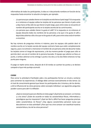 PROGRAMAS DE DESARROLLO SOCIAL/AFECTIVO PARA ALUMNOS CON PROBLEMAS DE CONDUCTA
                                                                                                       173

informa�vas de todos los par�cipantes, la idea es ir descartando nombres en función de las
respuestas hasta encontrar la solución al enigma, por ejemplo:

   - ¿La persona que ustedes �enen en la tarjeta secreta �ene el pelo largo? Si la respuesta
     es sí entonces el equipo voltea las tarjetas de las personas que �enen el pelo corto
     y deja hacia arriba sólo las que �enen el pelo largo, pues entre estas se encuentra el
     nombre del par�cipante escrito en la tarjeta secreta de los contrincantes..
   - ¿La persona que ustedes �enen le gusta el café? Si la respuesta es no entonces el
     equipo descarta todos los nombres de las personas a las que sí les gusta el café y
     dejará descubiertas sólo a las que no les gusta el café, pues entre estas está el nombre
     a encontrar.

No hay número de preguntas mínimo ni máximo, pero los equipos sólo podrán decir el
nombre escrito en la tarjeta secreta del equipo contrario hasta que estén completamente
seguros, pues si se atreven a mencionar el nombre de una persona antes de descartar todas
las tarjetas corren el riesgo de equivocarse, y de ésa manera perder el juego pues sólo se
permite decir una vez el nombre de la persona buscada. El equipo que adivine se lleva un
punto, si ambos adivinan se les entrega 1 punto a los dos y si los dos fallan entonces no hay
punto para ninguno.

El juego se repite varias veces, después de 6-10 rondas se cuentan los puntos y se declara
campeón al que más puntaje acumuló.



CIERRE
Para cerrar la ac�vidad el facilitador pide a los par�cipantes formar un círculo y sentarse
para comentar las experiencias. El diálogo debe centrase esencialmente en dos temas: (1)
el nivel de conocimiento general que �enen los par�cipantes de sí mismos y de los demás,
y (2) la inﬂuencia de las otras personas sobre concepto individual. Las siguientes preguntas
pueden usarse para abrir la reﬂexión:

       ¿Qué es necesario para ser efec�vo en éste juego? ¿Qué tanto se conocen a sí mismos
       y a los otros? ¿Están de acuerdo en todas las caracterís�cas �sicas, informa�vas y
       psicológicas que les imputaron? ¿Qué tan fácil o di�cil fue hacer preguntas precisas
       sobre caracterís�cas nó �sicas? ¿Hay alguna caracterís�ca personal nueva que
       descubrieron en ésta ac�vidad? ¿Para qué nos sirve conocer con exac�tud nuestras
       caracterís�cas y las de las otras personas?
 