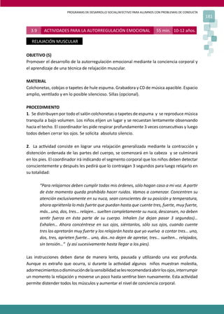 PROGRAMAS DE DESARROLLO SOCIAL/AFECTIVO PARA ALUMNOS CON PROBLEMAS DE CONDUCTA
                                                                                                       181


  3.9     ACTIVIDADES PARA LA AUTORREGULACIÓN EMOCIONAL                    55 min. 10-12 años.

   RELAJACIÓN MUSCULAR

OBJETIVO (S)
Promover el desarrollo de la autorregulación emocional mediante la conciencia corporal y
el aprendizaje de una técnica de relajación muscular.

MATERIAL
Colchonetas, cobijas o tapetes de hule espuma. Grabadora y CD de música apacible. Espacio
amplio, ven�lado y en lo posible silencioso. Sillas (opcional).

PROCEDIMIENTO
1. Se distribuyen por todo el salón colchonetas o tapetes de espuma y se reproduce música
tranquila a bajo volumen. Los niños elijen un lugar y se recuestan lentamente observando
hacia el techo. El coordinador les pide respirar profundamente 3 veces consecu�vas y luego
todos deben cerrar los ojos. Se solicita absoluto silencio.

2. La ac�vidad consiste en lograr una relajación generalizada mediante la contracción y
distención ordenada de las partes del cuerpo, se comenzará en la cabeza y se culminará
en los pies. El coordinador irá indicando el segmento corporal que los niños deben detectar
conscientemente y después les pedirá que lo contraigan 3 segundos para luego relajarlo en
su totalidad:

        “Para relajarnos deben cumplir todas mis órdenes, sólo hagan caso a mi voz. A par�r
        de éste momento queda prohibido hacer ruidos. Vamos a comenzar. Concentren su
        atención exclusivamente en su nuca, sean conscientes de su posición y temperatura,
        ahora apriétenla lo más fuerte que puedan hasta que cuente tres, fuerte, muy fuerte,
        más…uno, dos, tres… relajen… suelten completamente su nuca, descansen, no deben
        sen�r fuerza en ésta parte de su cuerpo. Inhalen (se dejan pasar 3 segundos)…
        Exhalen… Ahora concéntrese en sus ojos, siéntanlos, sólo sus ojos, cuando cuente
        tres los apretarán muy fuerte y los relajarán hasta que yo vuelva a contar tres… uno,
        dos, tres, aprieten fuerte… uno, dos..no dejen de apretar, tres… suelten… relajados,
        sin tensión…” (y así sucesivamente hasta llegar a los pies).

Las instrucciones deben darse de manera lenta, pausada y u�lizando una voz profunda.
Aunque es extraño que ocurra, si durante la ac�vidad algunos niños muestran moles�a,
adormecimientos o disminución de la sensibilidad se les recomendará abrir los ojos, interrumpir
un momento la relajación y moverse un poco hasta sen�rse bien nuevamente. Esta ac�vidad
permite distender todos los músculos y aumentar el nivel de conciencia corporal.
 