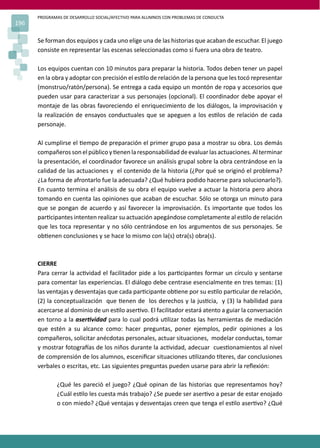 PROGRAMAS DE DESARROLLO SOCIAL/AFECTIVO PARA ALUMNOS CON PROBLEMAS DE CONDUCTA
196

      Se forman dos equipos y cada uno elige una de las historias que acaban de escuchar. El juego
      consiste en representar las escenas seleccionadas como si fuera una obra de teatro.

      Los equipos cuentan con 10 minutos para preparar la historia. Todos deben tener un papel
      en la obra y adoptar con precisión el es�lo de relación de la persona que les tocó representar
      (monstruo/ratón/persona). Se entrega a cada equipo un montón de ropa y accesorios que
      pueden usar para caracterizar a sus personajes (opcional). El coordinador debe apoyar el
      montaje de las obras favoreciendo el enriquecimiento de los diálogos, la improvisación y
      la realización de ensayos conductuales que se apeguen a los es�los de relación de cada
      personaje.

      Al cumplirse el �empo de preparación el primer grupo pasa a mostrar su obra. Los demás
      compañeros son el público y �enen la responsabilidad de evaluar las actuaciones. Al terminar
      la presentación, el coordinador favorece un análisis grupal sobre la obra centrándose en la
      calidad de las actuaciones y el contenido de la historia (¿Por qué se originó el problema?
      ¿La forma de afrontarlo fue la adecuada? ¿Qué hubiera podido hacerse para solucionarlo?).
      En cuanto termina el análisis de su obra el equipo vuelve a actuar la historia pero ahora
      tomando en cuenta las opiniones que acaban de escuchar. Sólo se otorga un minuto para
      que se pongan de acuerdo y así favorecer la improvisación. Es importante que todos los
      par�cipantes intenten realizar su actuación apegándose completamente al es�lo de relación
      que les toca representar y no sólo centrándose en los argumentos de sus personajes. Se
      ob�enen conclusiones y se hace lo mismo con la(s) otra(s) obra(s).



      CIERRE
      Para cerrar la ac�vidad el facilitador pide a los par�cipantes formar un círculo y sentarse
      para comentar las experiencias. El diálogo debe centrase esencialmente en tres temas: (1)
      las ventajas y desventajas que cada par�cipante ob�ene por su es�lo par�cular de relación,
      (2) la conceptualización que �enen de los derechos y la jus�cia, y (3) la habilidad para
      acercarse al dominio de un es�lo aser�vo. El facilitador estará atento a guiar la conversación
      en torno a la aser�vidad para lo cual podrá u�lizar todas las herramientas de mediación
      que estén a su alcance como: hacer preguntas, poner ejemplos, pedir opiniones a los
      compañeros, solicitar anécdotas personales, actuar situaciones, modelar conductas, tomar
      y mostrar fotogra�as de los niños durante la ac�vidad, adecuar cues�onamientos al nivel
      de comprensión de los alumnos, esceniﬁcar situaciones u�lizando �teres, dar conclusiones
      verbales o escritas, etc. Las siguientes preguntas pueden usarse para abrir la reﬂexión:

              ¿Qué les pareció el juego? ¿Qué opinan de las historias que representamos hoy?
              ¿Cuál es�lo les cuesta más trabajo? ¿Se puede ser aser�vo a pesar de estar enojado
              o con miedo? ¿Qué ventajas y desventajas creen que tenga el es�lo aser�vo? ¿Qué
 