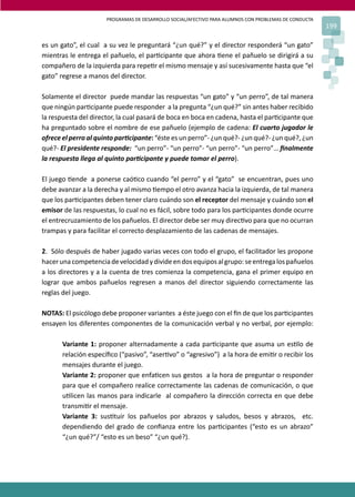 PROGRAMAS DE DESARROLLO SOCIAL/AFECTIVO PARA ALUMNOS CON PROBLEMAS DE CONDUCTA
                                                                                                       199

es un gato”, el cual a su vez le preguntará “¿un qué?” y el director responderá “un gato”
mientras le entrega el pañuelo, el par�cipante que ahora �ene el pañuelo se dirigirá a su
compañero de la izquierda para repe�r el mismo mensaje y así sucesivamente hasta que “el
gato” regrese a manos del director.

Solamente el director puede mandar las respuestas “un gato” y “un perro”, de tal manera
que ningún par�cipante puede responder a la pregunta “¿un qué?” sin antes haber recibido
la respuesta del director, la cual pasará de boca en boca en cadena, hasta el par�cipante que
ha preguntado sobre el nombre de ese pañuelo (ejemplo de cadena: El cuarto jugador le
ofrece el perro al quinto par�cipante: “éste es un perro”- ¿un qué?- ¿un qué?- ¿un qué?, ¿un
qué?- El presidente responde: “un perro”- “un perro”- “un perro”- “un perro”… ﬁnalmente
la respuesta llega al quinto par�cipante y puede tomar el perro).

El juego �ende a ponerse caó�co cuando “el perro” y el “gato” se encuentran, pues uno
debe avanzar a la derecha y al mismo �empo el otro avanza hacia la izquierda, de tal manera
que los par�cipantes deben tener claro cuándo son el receptor del mensaje y cuándo son el
emisor de las respuestas, lo cual no es fácil, sobre todo para los par�cipantes donde ocurre
el entrecruzamiento de los pañuelos. El director debe ser muy direc�vo para que no ocurran
trampas y para facilitar el correcto desplazamiento de las cadenas de mensajes.

2. Sólo después de haber jugado varias veces con todo el grupo, el facilitador les propone
hacer una competencia de velocidad y divide en dos equipos al grupo: se entrega los pañuelos
a los directores y a la cuenta de tres comienza la competencia, gana el primer equipo en
lograr que ambos pañuelos regresen a manos del director siguiendo correctamente las
reglas del juego.

NOTAS: El psicólogo debe proponer variantes a éste juego con el ﬁn de que los par�cipantes
ensayen los diferentes componentes de la comunicación verbal y no verbal, por ejemplo:

       Variante 1: proponer alternadamente a cada par�cipante que asuma un es�lo de
       relación especíﬁco (“pasivo”, “aser�vo” o “agresivo”) a la hora de emi�r o recibir los
       mensajes durante el juego.
       Variante 2: proponer que enfa�cen sus gestos a la hora de preguntar o responder
       para que el compañero realice correctamente las cadenas de comunicación, o que
       u�licen las manos para indicarle al compañero la dirección correcta en que debe
       transmi�r el mensaje.
       Variante 3: sus�tuir los pañuelos por abrazos y saludos, besos y abrazos, etc.
       dependiendo del grado de conﬁanza entre los par�cipantes (“esto es un abrazo”
       “¿un qué?”/ “esto es un beso” “¿un qué?).
 