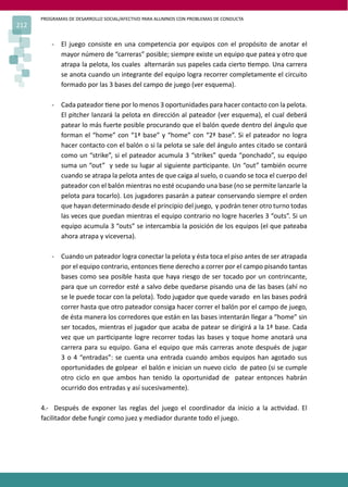 PROGRAMAS DE DESARROLLO SOCIAL/AFECTIVO PARA ALUMNOS CON PROBLEMAS DE CONDUCTA
212

          - El juego consiste en una competencia por equipos con el propósito de anotar el
            mayor número de “carreras” posible; siempre existe un equipo que patea y otro que
            atrapa la pelota, los cuales alternarán sus papeles cada cierto �empo. Una carrera
            se anota cuando un integrante del equipo logra recorrer completamente el circuito
            formado por las 3 bases del campo de juego (ver esquema).

          - Cada pateador �ene por lo menos 3 oportunidades para hacer contacto con la pelota.
            El pitcher lanzará la pelota en dirección al pateador (ver esquema), el cual deberá
            patear lo más fuerte posible procurando que el balón quede dentro del ángulo que
            forman el “home” con “1ª base” y “home” con “2ª base”. Si el pateador no logra
            hacer contacto con el balón o si la pelota se sale del ángulo antes citado se contará
            como un “strike”, si el pateador acumula 3 “strikes” queda “ponchado”, su equipo
            suma un “out” y sede su lugar al siguiente par�cipante. Un “out” también ocurre
            cuando se atrapa la pelota antes de que caiga al suelo, o cuando se toca el cuerpo del
            pateador con el balón mientras no esté ocupando una base (no se permite lanzarle la
            pelota para tocarlo). Los jugadores pasarán a patear conservando siempre el orden
            que hayan determinado desde el principio del juego, y podrán tener otro turno todas
            las veces que puedan mientras el equipo contrario no logre hacerles 3 “outs”. Si un
            equipo acumula 3 “outs” se intercambia la posición de los equipos (el que pateaba
            ahora atrapa y viceversa).

          - Cuando un pateador logra conectar la pelota y ésta toca el piso antes de ser atrapada
            por el equipo contrario, entonces �ene derecho a correr por el campo pisando tantas
            bases como sea posible hasta que haya riesgo de ser tocado por un contrincante,
            para que un corredor esté a salvo debe quedarse pisando una de las bases (ahí no
            se le puede tocar con la pelota). Todo jugador que quede varado en las bases podrá
            correr hasta que otro pateador consiga hacer correr el balón por el campo de juego,
            de ésta manera los corredores que están en las bases intentarán llegar a “home” sin
            ser tocados, mientras el jugador que acaba de patear se dirigirá a la 1ª base. Cada
            vez que un par�cipante logre recorrer todas las bases y toque home anotará una
            carrera para su equipo. Gana el equipo que más carreras anote después de jugar
            3 o 4 “entradas”: se cuenta una entrada cuando ambos equipos han agotado sus
            oportunidades de golpear el balón e inician un nuevo ciclo de pateo (si se cumple
            otro ciclo en que ambos han tenido la oportunidad de patear entonces habrán
            ocurrido dos entradas y así sucesivamente).

      4.- Después de exponer las reglas del juego el coordinador da inicio a la ac�vidad. El
      facilitador debe fungir como juez y mediador durante todo el juego.
 