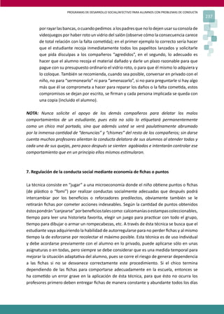 PROGRAMAS DE DESARROLLO SOCIAL/AFECTIVO PARA ALUMNOS CON PROBLEMAS DE CONDUCTA
                                                                                                      237

      por rayar las bancas, o cuando pedimos a los padres que no lo dejen usar su consola de
      videojuegos por haber roto un vidrio del salón (observe cómo la consecuencia carece
      de total relación con la falta come�da); en el primer ejemplo lo correcto sería hacer
      que el estudiante recoja inmediatamente todos los papelitos lanzados y solicitarle
      que pida disculpas a los compañeros “agredidos”, en el segundo, lo adecuado es
      hacer que el alumno recoja el material dañado y darle un plazo razonable para que
      pague con su presupuesto ordinario el vidrio roto, o para que él mismo lo adquiera y
      lo coloque. También se recomienda, cuando sea posible, conversar en privado con el
      niño, no para “sermonearlo” ni para “amenazarlo”, si no para preguntarle si hay algo
      más que él se comprometa a hacer para reparar los daños o la falta come�da, estos
      compromisos se dejan por escrito, se ﬁrman y cada persona implicada se queda con
      una copia (incluido el alumno).

NOTA: Nunca solicite el apoyo de los demás compañeros para delatar los malos
comportamientos de un estudiante, pues esto no sólo lo e�quetará permanentemente
como un chico mal portado, sino que además usted se verá paula�namente abrumado
por la inmensa can�dad de “denuncias” y “chismes” del resto de los compañeros; sin darse
cuenta muchos profesores alientan la conducta delatora de sus alumnos al atender todas y
cada una de sus quejas, pero poco después se sienten agobiados e intentarán controlar ese
comportamiento que en un principio ellos mismos es�mularon.



7. Regulación de la conducta social mediante economía de ﬁchas o puntos

La técnica consiste en “jugar” a una microeconomía donde el niño ob�ene puntos o ﬁchas
(de plás�co o “fomi”) por realizar conductas socialmente adecuadas que después podrá
intercambiar por los beneﬁcios o reforzadores predilectos, obviamente también se le
re�rarán ﬁchas por cometer acciones indeseables. Según la can�dad de puntos obtenidos
éstos pondrán “canjearse” por beneﬁcios tales como: calcomanías o estampas coleccionables,
�empo para leer una historieta favorita, elegir un juego para prac�car con todo el grupo,
�empo para dibujar o armar un rompecabezas, etc. A través de ésta técnica se busca que el
estudiante vaya adquiriendo la habilidad de autorregularse para no perder ﬁchas y al mismo
�empo la de esforzarse por recolectar el máximo posible. Esta técnica es de uso individual
y debe acordarse previamente con el alumno en lo privado, puede aplicarse sólo en unas
asignaturas o en todas, pero siempre se debe considerar que es una medida temporal para
mejorar la situación adapta�va del alumno, pues se corre el riesgo de generar dependencia
a las ﬁchas si no se desvanece correctamente este procedimiento. Si el chico termina
dependiendo de las ﬁchas para comportarse adecuadamente en la escuela, entonces se
ha come�do un error grave en la aplicación de ésta técnica, para que ésto no ocurra los
profesores primero deben entregar ﬁchas de manera constante y abundante todos los días
 