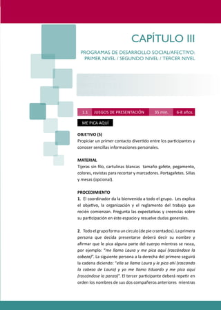 PROGRAMAS DE DESARROLLO SOCIAL/AFECTIVO PARA ALUMNOS CON PROBLEMAS DE CONDUCTA
                                                                                 37




                                       CAPÍTULO III
        PROGRAMAS DE DESARROLLO SOCIAL/AFECTIVO:
         PRIMER NIVEL / SEGUNDO NIVEL / TERCER NIVEL


      PRIMER NIVEL
      CHICOS ( 1° Y 2°)
      6 - 8 AÑOS

         1.1    JUEGOS DE PRESENTACIÓN               35 min.      6-8 años.

         ME PICA AQUÍ

      OBJETIVO (S)
      Propiciar un primer contacto diver�do entre los par�cipantes y
      conocer sencillas informaciones personales.

      MATERIAL
      Tijeras sin ﬁlo, cartulinas blancas tamaño gafete, pegamento,
      colores, revistas para recortar y marcadores. Portagafetes. Sillas
      y mesas (opcional).

      PROCEDIMIENTO
      1. El coordinador da la bienvenida a todo el grupo. Les explica
      el obje�vo, la organización y el reglamento del trabajo que
      recién comienzan. Pregunta las expecta�vas y creencias sobre
      su par�cipación en éste espacio y resuelve dudas generales.

      2. Todo el grupo forma un círculo (de pie o sentados). La primera
      persona que decida presentarse deberá decir su nombre y
      aﬁrmar que le pica alguna parte del cuerpo mientras se rasca,
      por ejemplo: “me llamo Laura y me pica aquí (rascándose la
      cabeza)”. La siguiente persona a la derecha del primero seguirá
      la cadena diciendo: “ella se llama Laura y le pica ahí (rascando
      la cabeza de Laura) y yo me llamo Eduardo y me pica aquí
      (rascándose la panza)”. El tercer par�cipante deberá repe�r en
      orden los nombres de sus dos compañeros anteriores mientras
 