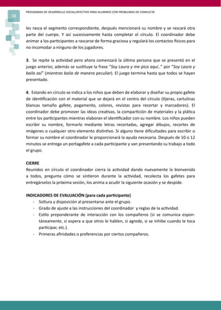 PROGRAMAS DE DESARROLLO SOCIAL/AFECTIVO PARA ALUMNOS CON PROBLEMAS DE CONDUCTA
38

     les rasca el segmento correspondiente, después mencionará su nombre y se rascará otra
     parte del cuerpo. Y así sucesivamente hasta completar el círculo. El coordinador debe
     animar a los par�cipantes a rascarse de forma graciosa y regulará los contactos �sicos para
     no incomodar a ninguno de los jugadores.

     3. Se repite la ac�vidad pero ahora comenzará la úl�ma persona que se presentó en el
     juego anterior, además se sus�tuye la frase “Soy Laura y me pica aquí..” por “Soy Laura y
     bailo así” (mientras baila de manera peculiar). El juego termina hasta que todos se hayan
     presentado.

     4. Estando en círculo se indica a los niños que deben de elaborar y diseñar su propio gafete
     de iden�ﬁcación con el material que se dejará en el centro del círculo (�jeras, cartulinas
     blancas tamaño gafete, pegamento, colores, revistas para recortar y marcadores). El
     coordinador debe promover las ideas crea�vas, la compar�ción de materiales y la plá�ca
     entre los par�cipantes mientras elaboran el iden�ﬁcador con su nombre. Los niños pueden
     escribir su nombre, formarlo mediante letras recortadas, agregar dibujos, recortes de
     imágenes o cualquier otro elemento dis�n�vo. Si alguno �ene diﬁcultades para escribir o
     formar su nombre el coordinador le proporcionará la ayuda necesaria. Después de 10 o 12
     minutos se entrega un portagafete a cada par�cipante y van presentando su trabajo a todo
     el grupo.

     CIERRE
     Reunidos en círculo el coordinador cierra la ac�vidad dando nuevamente la bienvenida
     a todos, pregunta cómo se sin�eron durante la ac�vidad, recolecta los gafetes para
     entregárselos la próxima sesión, los anima a acudir la siguiente ocasión y se despide.

     INDICADORES DE EVALUACIÓN (para cada par�cipante)
        - Soltura y disposición al presentarse ante el grupo.
        - Grado de ajuste a las instrucciones del coordinador y reglas de la ac�vidad.
        - Es�lo preponderante de interacción con los compañeros (si se comunica espon-
           táneamente, si espera a que otros le hablen, si agrede, si se inhibe cuando le toca
           par�cipar, etc.).
        - Primeras aﬁnidades o preferencias por ciertos compañeros.
 