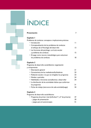 PROGRAMAS DE DESARROLLO SOCIAL/AFECTIVO PARA ALUMNOS CON PROBLEMAS DE CONDUCTA
4




                           ÍNDICE
                           Presentación                                                      7

                           Capítulo 1
                           Problemas de conducta: conceptos e implicaciones prácticas
                              • Introducción                                                11
                              • Conceptualización de los problemas de conducta:
                                 el enfoque de la Psicología del desarrollo                 13
                              • Las funciones del psicólogo: currículo escolar
                                 y problemas de conducta                                    15
                              • El juego como recurso metodológico para solucionar
                                 los problemas de conducta                                  18

                           Capítulo 2
                           Programas de desarrollo social/afectivo: organización
                           y componentes
                               • Descripción general                                        21
                               • Característica de los mediadores/facilitadores             23
                               • Población escolar a la que van dirigidos los programas     23
                               • Niveles o periodos                                         24
                               • Habilidades o funciones socioafectivas a desarrollar       24
                               • La distribución de las actividades lúdicas que conforman
                                 los programas                                              31
                               • Fichas de trabajo (estructura de cada actividad/juego)     34

                           Capítulo 3
                           Programas de desarrollo social/afectivo
                              • Programas de primer nivel (6-8 años/1º y 2º de primaria)    37
                                 - Juegos de presentación                                   39
                                 - Juegos para el autoconcepto                              41
 