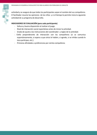 PROGRAMAS DE DESARROLLO SOCIAL/AFECTIVO PARA ALUMNOS CON PROBLEMAS DE CONDUCTA
40

     ac�vidad y se asegura de que todos los par�cipantes sepan el nombre del sus compañeros.
     El facilitador resume las opiniones de los niños y si el �empo lo permite inicia la siguiente
     ac�vidad de su programa de desarrollo.

     INDICADORES DE EVALUACIÓN (para cada par�cipante)
        - Soltura y buena disposición al realizar el juego.
        - Nivel de interacción social espontánea antes de iniciar la ac�vidad.
        - Grado de ajuste a las instrucciones del coordinador y reglas de la ac�vidad.
        - Es�lo preponderante de interacción con los compañeros (si se comunica
           espontáneamente, si espera a que otros le hablen, si agrede, si se inhibe cuando le
           toca par�cipar, etc.).
        - Primeras aﬁnidades o preferencias por ciertos compañeros
 