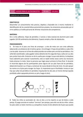 PROGRAMAS DE DESARROLLO SOCIAL/AFECTIVO PARA ALUMNOS CON PROBLEMAS DE CONDUCTA
                                                                                                       41


  1.3    JUEGOS PARA EL AUTOCONCEPTO                50 min.      6-8 años.

CARRERA DE PERIÓDICOS


OBJETIVO (S)
Desarrollar un conocimiento más preciso, obje�vo y favorable de sí mismo mediante la
iden�ﬁcación de las caracterís�cas psicomotrices propias, las emociones provocadas por el
error público y el es�lo personal de afrontar situaciones de competencia.

MATERIAL
Gis o cinta adhesiva. Hojas de periódico. 2 zancos o latas (vacías) de aluminio para cada
jugador (20-30 cen�metros de diámetro). Espacio amplio y libre de obstáculos.

PROCEDIMIENTO
1. Se traza en el piso una línea de arranque y otra de meta con una cinta adhesiva
(abarcando una distancia de 6 metros aprox.). Se entregan 2 hojas de periódico a cada niño
y se les pide situarse en la línea de salida pisando con ambos pies uno de los periódicos. A la
señal del coordinador, cada jugador coloca delante de él la segunda hoja y salta con sus dos
pies juntos hacia ella. Entonces se da la vuelta para recoger la que está detrás y la desplaza
hacia adelante para avanzar nuevamente, esto se repite tantas veces como sea necesario
hasta alcanzar la meta. Gana la persona que logre pasar primero la línea ﬁnal. Si durante
el recorrido alguno de los par�cipantes pone alguno de sus pies fuera de los periódico,
deberá de levantar sus 2 hojas y comenzar de nuevo desde la línea de inicio. Se vale apoyar
las manos en el piso para recoger las hojas. Es importante que el facilitador insista en que
hay que saltar de periódico en periódico impulsando los dos pies al mismo �empo (queda
prohibido saltar apoyando primero un pié y luego el otro).




2. Todos los niños se acomodan de dos en dos y se les reparte un par de botes a cada
pareja. El juego consiste en realizar “carreras” por parejas, para ello uno de los niños coloca
los pies sobre un bote mientras su compañero mueve el otro delante de él para que pueda
 