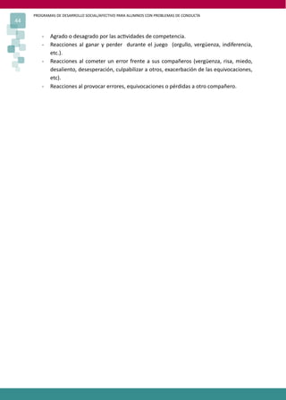 PROGRAMAS DE DESARROLLO SOCIAL/AFECTIVO PARA ALUMNOS CON PROBLEMAS DE CONDUCTA
44

        -   Agrado o desagrado por las ac�vidades de competencia.
        -   Reacciones al ganar y perder durante el juego (orgullo, vergüenza, indiferencia,
            etc.).
        -   Reacciones al cometer un error frente a sus compañeros (vergüenza, risa, miedo,
            desaliento, desesperación, culpabilizar a otros, exacerbación de las equivocaciones,
            etc).
        -   Reacciones al provocar errores, equivocaciones o pérdidas a otro compañero.
 