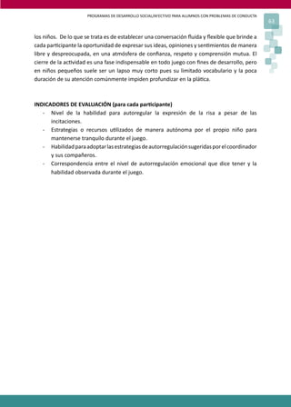 PROGRAMAS DE DESARROLLO SOCIAL/AFECTIVO PARA ALUMNOS CON PROBLEMAS DE CONDUCTA
                                                                                                      63

los niños. De lo que se trata es de establecer una conversación ﬂuida y ﬂexible que brinde a
cada par�cipante la oportunidad de expresar sus ideas, opiniones y sen�mientos de manera
libre y despreocupada, en una atmósfera de conﬁanza, respeto y comprensión mutua. El
cierre de la ac�vidad es una fase indispensable en todo juego con ﬁnes de desarrollo, pero
en niños pequeños suele ser un lapso muy corto pues su limitado vocabulario y la poca
duración de su atención comúnmente impiden profundizar en la plá�ca.



INDICADORES DE EVALUACIÓN (para cada par�cipante)
   - Nivel de la habilidad para autoregular la expresión de la risa a pesar de las
      incitaciones.
   - Estrategias o recursos u�lizados de manera autónoma por el propio niño para
      mantenerse tranquilo durante el juego.
   - Habilidad para adoptar las estrategias de autorregulación sugeridas por el coordinador
      y sus compañeros.
   - Correspondencia entre el nivel de autorregulación emocional que dice tener y la
      habilidad observada durante el juego.
 