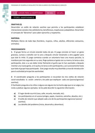 PROGRAMAS DE DESARROLLO SOCIAL/AFECTIVO PARA ALUMNOS CON PROBLEMAS DE CONDUCTA
76


       1.13 JUEGOS PARA LA ASERTIVIDAD                 60 min.       6-8 años.

        TÍTERES (ASERTIVIDAD 2)


     OBJETIVO (S)
     Desarrollar un es�lo de relación aser�vo que permita a los par�cipantes establecer
     interacciones sociales más sa�sfactorias, beneﬁciosas, respetuosas y adapta�vas. Desarrollar
     el concepto de “derechos” para saber ejercerlos y respetarlos.

     MATERIAL
     Múl�ples �teres de todo �po (hombres, mujeres, niños, adultos, diferentes vestuarios,
     animales).

     PROCEDIMIENTO
     1. El grupo forma un círculo estando todos de pie. El juego consiste en hacer un gesto
     gracioso, curioso o extraño con la cara y después simular lanzárselo a otro jugador para
     que éste lo imite. El juego comienza cuando un voluntario hace una mueca peculiar, la
     man�ene por tres segundos en su cara, ﬁnge quitarse el gesto con su mano y lo lanza a otro
     par�cipante, éste a su vez debe imitar ﬁelmente el guiño que le han aventado y después
     inventar una nuevo gesto, se lo quita y lo lanza a otro par�cipante, y así sucesivamente hasta
     que todo el grupo haya par�cipado. Este juego resulta muy diver�do y sirve de introducción
     para la ac�vidad principal de aser�vidad.

     2. El coordinador pregunta a los par�cipantes si recuerdan los tres es�los de relación
     social estudiados la sesión anterior y les pide que expliquen cada uno (pasivo/agresivo/
     aser�vo).
     El facilitador pregunta a los niños si alguna vez alguien les ha hecho algo que no se valga y los
     invita a pla�car algunos ejemplos. Se les pide describir la siguiente información:

        a)     El lugar donde ocurrió (casa, calle, escuela, mercado, etc).
        b)     Los par�cipantes en el suceso (amigos, papás, maestros, extraños, abuelos, etc.).
        c)     El es�lo de relación que adoptó cada uno de los par�cipantes (agresivo/ pasivo/
               aser�vo).
        d)     Los detalles del problema (inicio, desarrollo y desenlace).
 