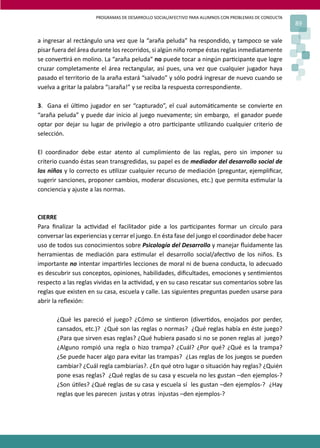 PROGRAMAS DE DESARROLLO SOCIAL/AFECTIVO PARA ALUMNOS CON PROBLEMAS DE CONDUCTA
                                                                                                       89

a ingresar al rectángulo una vez que la “araña peluda” ha respondido, y tampoco se vale
pisar fuera del área durante los recorridos, si algún niño rompe éstas reglas inmediatamente
se conver�rá en molino. La “araña peluda” no puede tocar a ningún par�cipante que logre
cruzar completamente el área rectangular, así pues, una vez que cualquier jugador haya
pasado el territorio de la araña estará “salvado” y sólo podrá ingresar de nuevo cuando se
vuelva a gritar la palabra “¡araña!” y se reciba la respuesta correspondiente.

3. Gana el úl�mo jugador en ser “capturado”, el cual automá�camente se convierte en
“araña peluda” y puede dar inicio al juego nuevamente; sin embargo, el ganador puede
optar por dejar su lugar de privilegio a otro par�cipante u�lizando cualquier criterio de
selección.

El coordinador debe estar atento al cumplimiento de las reglas, pero sin imponer su
criterio cuando éstas sean transgredidas, su papel es de mediador del desarrollo social de
los niños y lo correcto es u�lizar cualquier recurso de mediación (preguntar, ejempliﬁcar,
sugerir sanciones, proponer cambios, moderar discusiones, etc.) que permita es�mular la
conciencia y ajuste a las normas.



CIERRE
Para ﬁnalizar la ac�vidad el facilitador pide a los par�cipantes formar un círculo para
conversar las experiencias y cerrar el juego. En ésta fase del juego el coordinador debe hacer
uso de todos sus conocimientos sobre Psicología del Desarrollo y manejar ﬂuidamente las
herramientas de mediación para es�mular el desarrollo social/afec�vo de los niños. Es
importante no intentar impar�rles lecciones de moral ni de buena conducta, lo adecuado
es descubrir sus conceptos, opiniones, habilidades, diﬁcultades, emociones y sen�mientos
respecto a las reglas vividas en la ac�vidad, y en su caso rescatar sus comentarios sobre las
reglas que existen en su casa, escuela y calle. Las siguientes preguntas pueden usarse para
abrir la reﬂexión:

       ¿Qué les pareció el juego? ¿Cómo se sin�eron (diver�dos, enojados por perder,
       cansados, etc.)? ¿Qué son las reglas o normas? ¿Qué reglas había en éste juego?
       ¿Para que sirven esas reglas? ¿Qué hubiera pasado si no se ponen reglas al juego?
       ¿Alguno rompió una regla o hizo trampa? ¿Cuál? ¿Por qué? ¿Qué es la trampa?
       ¿Se puede hacer algo para evitar las trampas? ¿Las reglas de los juegos se pueden
       cambiar? ¿Cuál regla cambiarías?. ¿En qué otro lugar o situación hay reglas? ¿Quién
       pone esas reglas? ¿Qué reglas de su casa y escuela no les gustan –den ejemplos-?
       ¿Son ú�les? ¿Qué reglas de su casa y escuela sí les gustan –den ejemplos-? ¿Hay
       reglas que les parecen justas y otras injustas –den ejemplos-?
 
