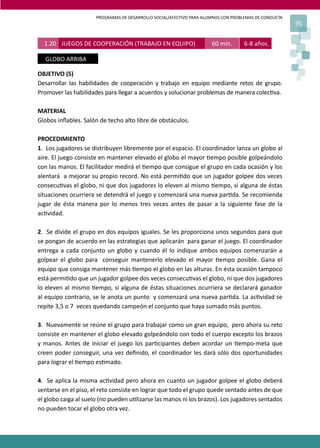 PROGRAMAS DE DESARROLLO SOCIAL/AFECTIVO PARA ALUMNOS CON PROBLEMAS DE CONDUCTA
                                                                                                       95


  1.20 JUEGOS DE COOPERACIÓN (TRABAJO EN EQUIPO)                      60 min.      6-8 años.

  GLOBO ARRIBA

OBJETIVO (S)
Desarrollar las habilidades de cooperación y trabajo en equipo mediante retos de grupo.
Promover las habilidades para llegar a acuerdos y solucionar problemas de manera colec�va.

MATERIAL
Globos inﬂables. Salón de techo alto libre de obstáculos.

PROCEDIMIENTO
1. Los jugadores se distribuyen libremente por el espacio. El coordinador lanza un globo al
aire. El juego consiste en mantener elevado el globo el mayor �empo posible golpeándolo
con las manos. El facilitador medirá el �empo que consigue el grupo en cada ocasión y los
alentará a mejorar su propio record. No está permi�do que un jugador golpee dos veces
consecu�vas el globo, ni que dos jugadores lo eleven al mismo �empo, si alguna de éstas
situaciones ocurriera se detendrá el juego y comenzará una nueva par�da. Se recomienda
jugar de ésta manera por lo menos tres veces antes de pasar a la siguiente fase de la
ac�vidad.

2. Se divide el grupo en dos equipos iguales. Se les proporciona unos segundos para que
se pongan de acuerdo en las estrategias que aplicarán para ganar el juego. El coordinador
entrega a cada conjunto un globo y cuando él lo indique ambos equipos comenzarán a
golpear el globo para conseguir mantenerlo elevado el mayor �empo posible. Gana el
equipo que consiga mantener más �empo el globo en las alturas. En ésta ocasión tampoco
está permi�do que un jugador golpee dos veces consecu�vas el globo, ni que dos jugadores
lo eleven al mismo �empo, si alguna de éstas situaciones ocurriera se declarará ganador
al equipo contrario, se le anota un punto y comenzará una nueva par�da. La ac�vidad se
repite 3,5 o 7 veces quedando campeón el conjunto que haya sumado más puntos.

3. Nuevamente se reúne el grupo para trabajar como un gran equipo, pero ahora su reto
consiste en mantener el globo elevado golpeándolo con todo el cuerpo excepto los brazos
y manos. Antes de iniciar el juego los par�cipantes deben acordar un �empo-meta que
creen poder conseguir, una vez deﬁnido, el coordinador les dará sólo dos oportunidades
para lograr el �empo es�mado.

4. Se aplica la misma ac�vidad pero ahora en cuanto un jugador golpee el globo deberá
sentarse en el piso, el reto consiste en lograr que todo el grupo quede sentado antes de que
el globo caiga al suelo (no pueden u�lizarse las manos ni los brazos). Los jugadores sentados
no pueden tocar el globo otra vez.
 