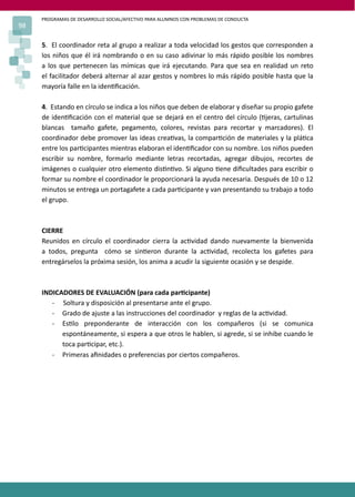 PROGRAMAS DE DESARROLLO SOCIAL/AFECTIVO PARA ALUMNOS CON PROBLEMAS DE CONDUCTA
98

     5. El coordinador reta al grupo a realizar a toda velocidad los gestos que corresponden a
     los niños que él irá nombrando o en su caso adivinar lo más rápido posible los nombres
     a los que pertenecen las mímicas que irá ejecutando. Para que sea en realidad un reto
     el facilitador deberá alternar al azar gestos y nombres lo más rápido posible hasta que la
     mayoría falle en la iden�ﬁcación.

     4. Estando en círculo se indica a los niños que deben de elaborar y diseñar su propio gafete
     de iden�ﬁcación con el material que se dejará en el centro del círculo (�jeras, cartulinas
     blancas tamaño gafete, pegamento, colores, revistas para recortar y marcadores). El
     coordinador debe promover las ideas crea�vas, la compar�ción de materiales y la plá�ca
     entre los par�cipantes mientras elaboran el iden�ﬁcador con su nombre. Los niños pueden
     escribir su nombre, formarlo mediante letras recortadas, agregar dibujos, recortes de
     imágenes o cualquier otro elemento dis�n�vo. Si alguno �ene diﬁcultades para escribir o
     formar su nombre el coordinador le proporcionará la ayuda necesaria. Después de 10 o 12
     minutos se entrega un portagafete a cada par�cipante y van presentando su trabajo a todo
     el grupo.



     CIERRE
     Reunidos en círculo el coordinador cierra la ac�vidad dando nuevamente la bienvenida
     a todos, pregunta cómo se sin�eron durante la ac�vidad, recolecta los gafetes para
     entregárselos la próxima sesión, los anima a acudir la siguiente ocasión y se despide.



     INDICADORES DE EVALUACIÓN (para cada par�cipante)
        - Soltura y disposición al presentarse ante el grupo.
        - Grado de ajuste a las instrucciones del coordinador y reglas de la ac�vidad.
        - Es�lo preponderante de interacción con los compañeros (si se comunica
           espontáneamente, si espera a que otros le hablen, si agrede, si se inhibe cuando le
           toca par�cipar, etc.).
        - Primeras aﬁnidades o preferencias por ciertos compañeros.
 