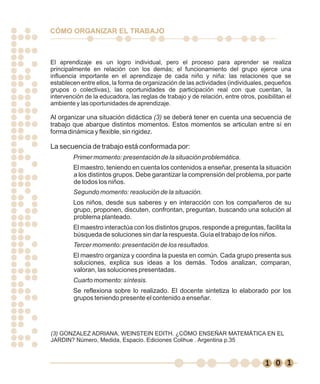 CÓMO ORGANIZAR EL TRABAJO



El aprendizaje es un logro individual, pero el proceso para aprender se realiza
principalmente en relación con los demás; el funcionamiento del grupo ejerce una
influencia importante en el aprendizaje de cada niño y niña: las relaciones que se
establecen entre ellos, la forma de organización de las actividades (individuales, pequeños
grupos o colectivas), las oportunidades de participación real con que cuentan, la
intervención de la educadora, las reglas de trabajo y de relación, entre otros, posibilitan el
ambiente y las oportunidades de aprendizaje.

Al organizar una situación didáctica (3) se deberá tener en cuenta una secuencia de
trabajo que abarque distintos momentos. Estos momentos se articulan entre sí en
forma dinámica y flexible, sin rigidez.

La secuencia de trabajo está conformada por:
        Primer momento: presentación de la situación problemática.
        El maestro, teniendo en cuenta los contenidos a enseñar, presenta la situación
        a los distintos grupos. Debe garantizar la comprensión del problema, por parte
        de todos los niños.
        Segundo momento: resolución de la situación.
        Los niños, desde sus saberes y en interacción con los compañeros de su
        grupo, proponen, discuten, confrontan, preguntan, buscando una solución al
        problema planteado.
        El maestro interactúa con los distintos grupos, responde a preguntas, facilita la
        búsqueda de soluciones sin dar la respuesta. Guía el trabajo de los niños.
        Tercer momento: presentación de los resultados.
        El maestro organiza y coordina la puesta en común. Cada grupo presenta sus
        soluciones, explica sus ideas a los demás. Todos analizan, comparan,
        valoran, las soluciones presentadas.
        Cuarto momento: síntesis.
        Se reflexiona sobre lo realizado. El docente sintetiza lo elaborado por los
        grupos teniendo presente el contenido a enseñar.




(3) GONZALEZ ADRIANA, WEINSTEIN EDITH. ¿CÓMO ENSEÑAR MATEMÁTICA EN EL
JARDIN? Número, Medida, Espacio. Ediciones Colihue . Argentina p.35



                                                                                     9 1
                                                                                   1 0 9
 