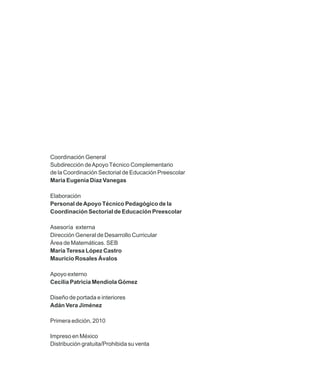 Coordinación General
Subdirección de Apoyo Técnico Complementario
de la Coordinación Sectorial de Educación Preescolar
María Eugenia Díaz Vanegas

Elaboración
Personal de Apoyo Técnico Pedagógico de la
Coordinación Sectorial de Educación Preescolar

Asesoría externa
Dirección General de Desarrollo Curricular
Área de Matemáticas. SEB
María Teresa López Castro
Mauricio Rosales Ávalos

Apoyo externo
Cecilia Patricia Mendiola Gómez

Diseño de portada e interiores
Adán Vera Jiménez

Primera edición, 2010

Impreso en México
Distribución gratuita/Prohibida su venta
 