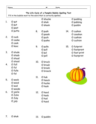 Name____________________________#_______Date_______________________

                          The Life Cycle of a Pumpkin Bubble Spelling Test
     Fill in the bubble next to the word that is correctly spelled.
                                         O shucke                            O pudding
1.      O   qut                          O shok                              O pubbing
        O   put                          O shook                             O puddin
        O   poot
        O   putte                  8.    O   push                   14.      O   cushon
                                         O   poosh                           O   cooshon
2.      O   cuck                         O   puch                            O   cushion
        O   cooke                        O   pushe                           O   cuchion
        O   cook
        O   kooc                   9.    O   pulle                  15.      O   futprint
                                         O   pull                            O   footprent
3.      O   stude                        O   pul                             O   foot print
        O   stoob                        O   poll                            O   footprint
        O   stuud
        O   stood                  10.   O   bruck
4.      O   full                         O   bruuk
        O   ful                          O   brook
        O   fulle                        O   broock
        O   fol
                                   11.   O   huk
5.      O   woob                         O   hoock
        O   wood                         O   hucke
        O   wud                          O   hook
        O   woode
6.      O   joolie                 12.   O   hood
        O   Julie                        O   hoob
        O   July                         O   hud
        O   july                         O   huod




7.      O shuk                     13.   O puddin
 