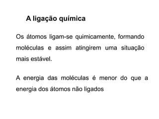 A ligação química
Os átomos ligam-se quimicamente, formando
moléculas e assim atingirem uma situação
mais estável.
A energia das moléculas é menor do que a
energia dos átomos não ligados
 