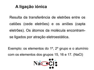 A ligação iónica
Resulta da transferência de eletrões entre os
catiões (cede eletrões) e os aniões (capta
eletrões). Os átomos da molécula encontram-
se ligados por atração eletroestática.
Exemplo: os elementos do 1º, 2º grupo e o alumínio
com os elementos dos grupos 15, 16 e 17. (NaCl)
 