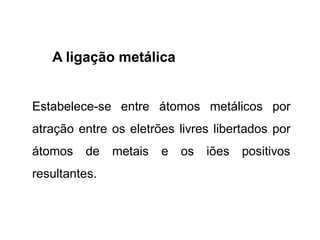 A ligação metálica
Estabelece-se entre átomos metálicos por
atração entre os eletrões livres libertados por
átomos de metais e os iões positivos
resultantes.
 