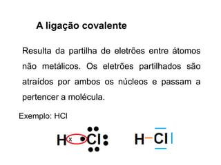 A ligação covalente
Resulta da partilha de eletrões entre átomos
não metálicos. Os eletrões partilhados são
atraídos por ambos os núcleos e passam a
pertencer a molécula.
Exemplo: HCl
 