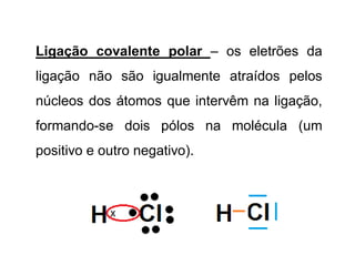 Ligação covalente polar – os eletrões da
ligação não são igualmente atraídos pelos
núcleos dos átomos que intervêm na ligação,
formando-se dois pólos na molécula (um
positivo e outro negativo).
 