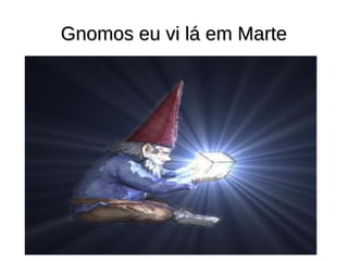 Gnomos eu vi lá em Marte
 