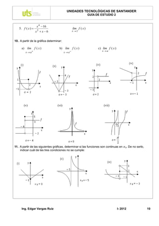 UNIDADES TECNOLÓGICAS DE SANTANDER
                                                                GUÍA DE ESTUDIO 2


                   x 4  16
   5. f ( x )                                    lim f ( x )
                  x2  x  6                      x2


10. A partir de la gráfica determinar:

     a) lim       f ( x)            b) lim f ( x )                    c) lim f ( x )
                                                                         xa
        x  a                           x  a




       (v)                        (vi)                                    (vii)




11. A partir de las siguientes gráficas, determinar si las funciones son continuas en x 0. De no serlo,
    indicar cuál de las tres condiciones no se cumple:




     Ing. Edgar Vargas Ruiz                                                            I- 2012            10
 