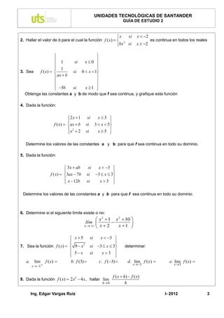 UNIDADES TECNOLÓGICAS DE SANTANDER
                                                               GUÍA DE ESTUDIO 2


                                                          x      si     x  2
2. Hallar el valor de b para el cual la función f ( x)                          es continua en todos los reales
                                                             2
                                                          bx si        x  2

                                          
                     1         si  x0 
                                          
                     1                    
3. Sea     f ( x)            si 0  x  1
                     ax  b               
                                          
                                          
                     5b      si   x 1 
  Obtenga las constantes a y b de modo que f sea continua, y grafique esta función

4. Dada la función:


                             2x 1     si  x3 
                                                  
                   f ( x)  ax  b    si 3  x  5
                             x2  2        x5 
                                      si          

   Determine los valores de las constantes a y b para que f sea continua en todo su dominio.

5. Dada la función:


                           3x  ab      si x  3 
                                                    
                 f ( x)  3ax  7b     si 3  x  3
                           x  12b          x3 
                                       si           

 Determine los valores de las constantes a y b para que f sea continua en todo su dominio.



6. Determine si el siguiente límite existe o no:
                                             x 2  1 x 2  10 
                                        lím                  
                                       x   x  2     x 1 

                            x5       si  x  3 
                           
                                                  
                                                   
7. Sea la función f ( x)   9  x 2 si 3  x  3             determinar:
                            5 x      si   x3 
                           
                                                  
                                                   
   a. lim f ( x)           b. f (3)     c. f (3)              d . lim f ( x)           e. lim f ( x) 
                                                                       x3                   x 3
      x3 


                                                       f ( x  h)  f ( x )
8. Dada la función f ( x)  2 x 2  4 x , hallar lim
                                                h 0            h

     Ing. Edgar Vargas Ruiz                                                               I- 2012               3
 