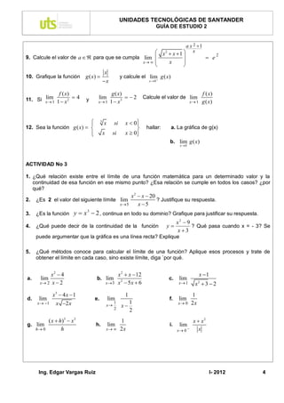 UNIDADES TECNOLÓGICAS DE SANTANDER
                                                                              GUÍA DE ESTUDIO 2


                                                                                               a x 2 1
                                                                               x  x 1
                                                                                  2            x                     2
9. Calcule el valor de a  para que se cumpla lim                                                            e
                                                                       x       x      
                                                                                        
                                              x
10. Grafique la función        g ( x)                      y calcule el lim g ( x)
                                              x                         x0



                 f ( x)                             g ( x)                                                   f ( x)
11. Si x 1 1  x 2  4
       lim                     y      lim
                                      x 1         1  x3
                                                            2        Calcule el valor de lim
                                                                                                   x 1      g ( x)


                            
                            
                                          3
                                              x        si     x  0
                                                                   
12. Sea la función g ( x)                                            hallar:        a. La gráfica de g(x)
                            
                                             x        si     x  0
                                                                   
                                                                                      b. lim g ( x)
                                                                                            x 0




ACTIVIDAD No 3

1. ¿Qué relación existe entre el límite de una función matemática para un determinado valor y la
   continuidad de esa función en ese mismo punto? ¿Esa relación se cumple en todos los casos? ¿por
   qué?
                                              x 2  x  20
2.   ¿Es 2 el valor del siguiente límite lim               ? Justifique su respuesta.
                                         x 5     x 5
3.   ¿Es la función       y  x 3  2 , continua en todo su dominio? Grafique para justificar su respuesta.
                                                                                           x2  9
4.   ¿Qué puede decir de la continuidad de la función                             y              ? Qué pasa cuando x = - 3? Se
                                                                                           x3
     puede argumentar que la gráfica es una línea recta? Explique

5.   ¿Qué métodos conoce para calcular el límite de una función? Aplique esos procesos y trate de
     obtener el límite en cada caso, sino existe límite, diga `por qué.


           x2  4                            x 2  x  12                                                 x 1
a.    lim                            b. lim 2                                         c.    lim
      x 2 x  2                        x 3 x  5 x  6                                   x 1      x 3 2
                                                                                                         2



              x3  4 x  1                                    1                                     1
d.    lim                           e.            lim                                 f.    lim
     x 1     x 2 x                             x
                                                       1
                                                            x
                                                                  1                        x 0     2x
                                                       2          2
            ( x  h)3  x 3                                 1                                       x  x2
g. lim                              h.            lim                                 i.    lim
     h 0          h                              x       2x                             x 0       x




      Ing. Edgar Vargas Ruiz                                                                                     I- 2012    4
 