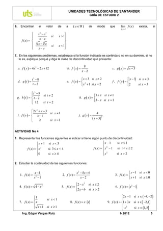 UNIDADES TECNOLÓGICAS DE SANTANDER
                                                                                 GUÍA DE ESTUDIO 2


6.     Encontrar          el         valor      de       a     ( a  )       de        modo         que       lim f ( x)        exista,       si
                                                                                                               x1

                         x3  a3                    
                                        si     x  1
                          xa                       
        f ( x)                                     
                         x3 a
                                                x  1
                      3
                                         si
                 
                         xa                        
                                                     

7. En los siguientes problemas, establezca si la función indicada es continúa o no en su dominio, si no
   lo es, explique porqué y diga la clase de discontinuidad que presenta:

                                                                         8
     a. f  x   4 x 2  2 x  12                       b. f  x                                    c. g  x   x  3
                                                                        x2

                 t3  8                                                x  3 si x  2                               x  3 si x  3
                                                                                                                    
     d. g t                                           e. f  x    2                              f . f  x  
                 t 2                                                  x  1 si x  2                              2
                                                                                                                           si x  3

              t3  8
                                  si t  2                                       3  x si x  1
 g. h  t    t  2                                                h. g  x   
               12                 si t  2                                       3  x si x  1
              

                   2x2  x  3
                               si x  1                                               4
     i. f  x    x  1                                            j. g  x  
                                                                                     x  3
                                                                                               2
                               si x 1
                       2


ACTIVIDAD No 4

1. Representar las funciones siguientes e indicar si tiene algún punto de discontinuidad:
                        x  1         si x  3                                               x  1        si x  1
                                                                                             
              f ( x )  x 2          si 3  x < 4                                   f ( x)   x 2  1     si 1 < x  2
                        0                                                                     2
                                     si x  4                                                x            si x  2

2. Estudiar la continuidad de las siguientes funciones:


                     x 1                                          x2  5x  6                                         x  1 si x  0
       1. f ( x)                                    2. f ( x)                                           3. f ( x)  
                     x2 1                                            x2                                              x  1 si x  0
                                                                 2  x 2 si x  2
      4. f ( x)  4  x        2
                                                     5. f ( x)                                           6. f ( x)  x 2  1
                                                                 2 x  6 si x  2

                  1                                                                                           2 x  1 si x   4, 2 
                                    si x  1                                                                  
      7. f ( x)   x                                        8. f ( x)  x  x                     9. f ( x)  1  3x si x   2,1
                   x 1                                                                                        2
                                    si x  1
                                                                                                                x      si x  1,5
         Ing. Edgar Vargas Ruiz                                                                                I- 2012                     5
 