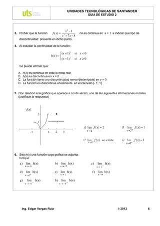 UNIDADES TECNOLÓGICAS DE SANTANDER
                                                                GUÍA DE ESTUDIO 2




                                             x2 1
3. Probar que la función       f ( x)                   no es continua en x = 1 e indicar que tipo de
                                          x3  7 x  8
   discontinuidad presenta en dicho punto.

4. Al estudiar la continuidad de la función:

                                       ( x  1) 2   si x  0
                              h( x )  
                                       ( x  1)     si x  0
                                                 2



   Se puede afirmar que:

  A.     h(x) es continua en toda la recta real
  B.     h(x) es discontinua en x = 0
  C.     La función tiene una discontinuidad removible(evitable) en x = 0
  D.     La función es discontinua únicamente en el intervalo [- 1, 1]


5. Con relación a la gráfica que aparece a continuación, una de las siguientes afirmaciones es falsa
   (justifique la respuesta)




6. Sea h(x) una función cuya gráfica se adjunta:
   Indique:
    a)     lim h(x)               b)      lim h(x)               c)    lim h(x)
          x  6                       x  2                          x 1 

    d)     lim h(x)              e)     lim h(x)                  f)    lim h(x)
          x 1                         x 1                            x 4

    g)      lim      h(x)        h)       lim     h(x)
          x  6                      x  6 




       Ing. Edgar Vargas Ruiz                                                        I- 2012             6
 