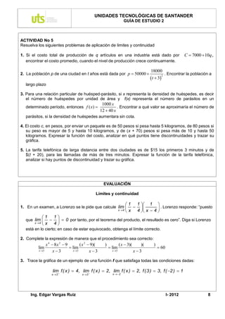 UNIDADES TECNOLÓGICAS DE SANTANDER
                                                                    GUÍA DE ESTUDIO 2



ACTIVIDAD No 5
Resuelva los siguientes problemas de aplicación de limites y continuidad

1. Si el costo total de producción de q artículos en una industria está dado por                               C  7000  10q ,
   encontrar el costo promedio, cuando el nivel de producción crece continuamente.

                                                                                     18000
2. La población p de una ciudad en t años está dada por p  50000                                  . Encontrar la población a
                                                                                      t  3
                                                                                                2


  largo plazo

3. Para una relación particular de huésped-parásito, si x representa la densidad de huéspedes, es decir
   el número de huéspedes por unidad de área y f(x) representa el número de parásitos en un
                                                   1000 x
  determinado período, entonces f ( x)                     . Encontrar a qué valor se aproximaría el número de
                                                  12  40 x
  parásitos, si la densidad de huéspedes aumentara sin cota.

4. El costo c, en pesos, por enviar un paquete es de 50 pesos si pesa hasta 5 kilogramos, de 80 pesos si
   su peso es mayor de 5 y hasta 10 kilogramos, y de (x + 70) pesos si pesa más de 10 y hasta 50
   kilogramos. Expresar la función del costo, analizar en qué puntos tiene discontinuidades y trazar su
   gráfica.

5. La tarifa telefónica de larga distancia entre dos ciudades es de $15 los primeros 3 minutos y de
   $(t + 20), para las llamadas de más de tres minutos. Expresar la función de la tarifa telefónica,
   analizar si hay puntos de discontinuidad y trazar su gráfica.




                                                   EVALUACIÓN

                                             Límites y continuidad

                                                                      1 1  1 
1. En un examen, a Lorenzo se le pide que calcule lim                            . Lorenzo responde: “puesto
                                                  x 4                x 4  x  4 
           1 1 
  que lim      0 por tanto, por el teorema del producto, el resultado es cero”. Diga si Lorenzo
      x 4 x 4
  está en lo cierto; en caso de estar equivocado, obtenga el límite correcto.

2. Complete la expresión de manera que el procedimiento sea correcto:
              x 4  8x 2  9        ( x 2  9)(     )            ( x  3)(      )(     )
         lim                  lim                       lim                               60
         x 3      x3         x 3        x3            x 3               x3

3. Trace la gráfica de un ejemplo de una función f que satisfaga todas las condiciones dadas:

                  lim f ( x )  4, lim f ( x )  2, lim f ( x )  2, f (3 )  3, f ( 2 )  1
                 x 3               x 3                 x  2




     Ing. Edgar Vargas Ruiz                                                                         I- 2012                 8
 