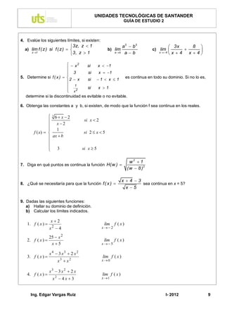 UNIDADES TECNOLÓGICAS DE SANTANDER
                                                                  GUÍA DE ESTUDIO 2



4. Evalúe los siguientes límites, si existen:
                               3z, z  1                         a5  b5                   3x    8 
  a) lim f ( z ) si f ( z )                          b) lim                     c) lim           
     z 1
                               3, z  1                   a b    ab               x  4x 4 x 4

                            x2         si       x  1
                          
                           3             si      x  1
5. Determine si f ( x )                                           es continua en todo su dominio. Si no lo es,
                            2  x         si      1  x  1
                          
                           1             si      x 1
                           x2
   determine si la discontinuidad es evitable o no evitable.

6. Obtenga las constantes a y b, si existen, de modo que la función f sea continua en los reales.

                 3 6 x 2
                                       si x  2
                 x2
                 1
       f ( x)                        si 2  x  5
                 ax  b
                
                
                 3                    si x  5

                                                                      w2  1
7. Diga en qué puntos es continua la función H(w ) 
                                                                     (w  8 )3

                                                                  x4 3
8. ¿Qué se necesitaría para que la función f ( x )                      sea continua en x = 5?
                                                                   x 5


9. Dadas las siguientes funciones:
   a) Hallar su dominio de definición.
   b) Calcular los límites indicados.

                x2
   1. f ( x )  2                                    lim   f ( x)
               x 4                                 x2

                  25  x 2
   2. f ( x )                                       lim   f ( x)
                   x5                              x5

                  x 4  3 x3  2 x 2
   3. f ( x )                                      lim f ( x )
                       x3  x 2                     x0

                  x3  3 x 2  2 x
   4. f ( x )                                      lim f ( x )
                    x2  4 x  3                    x 1



     Ing. Edgar Vargas Ruiz                                                               I- 2012                  9
 