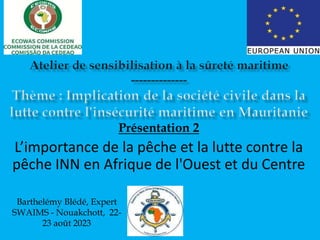 Présentation 2
L’importance de la pêche et la lutte contre la
pêche INN en Afrique de l'Ouest et du Centre
Barthelémy Blédé, Expert
SWAIMS - Nouakchott, 22-
23 août 2023
 