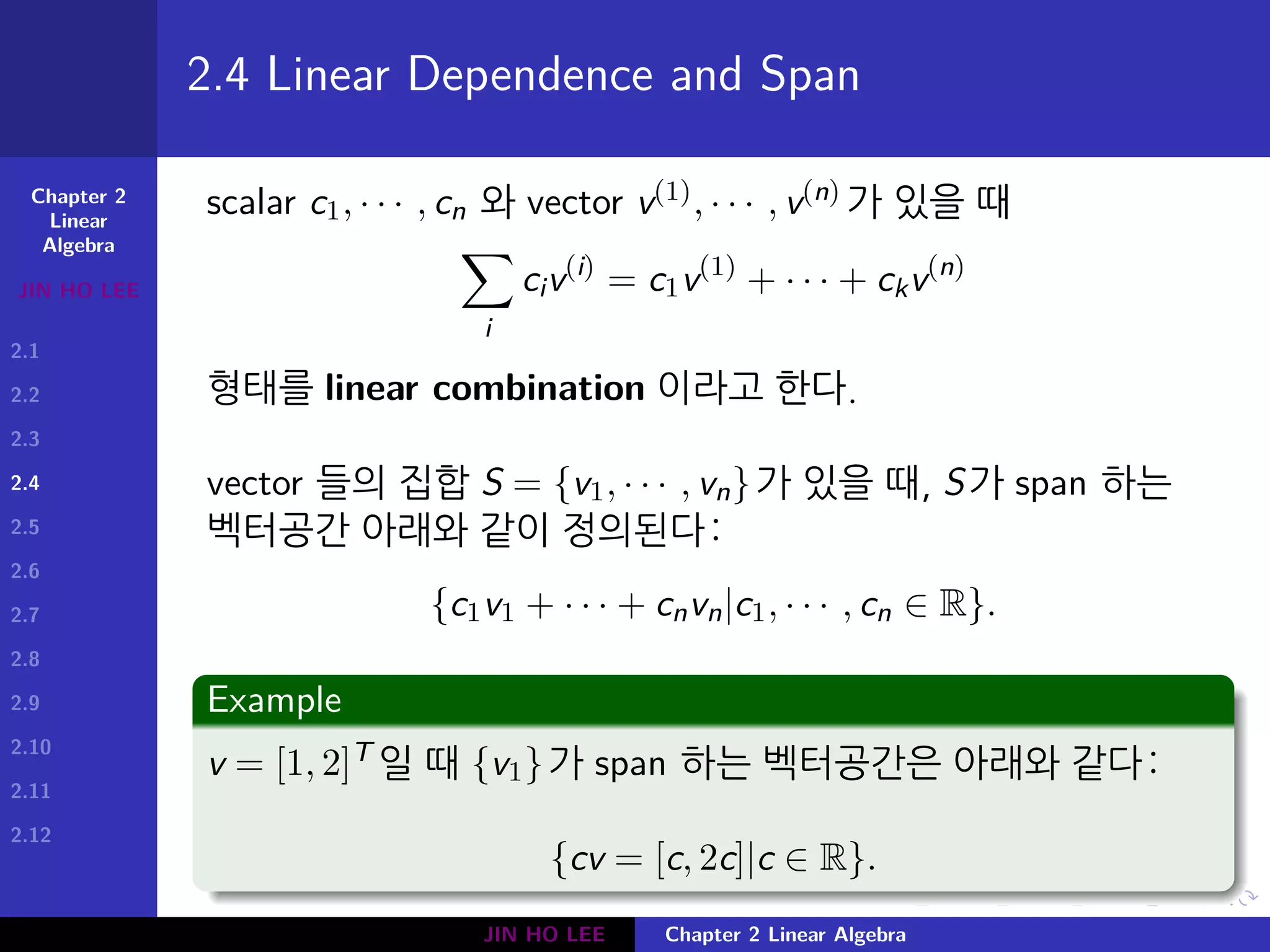 Chapter 2
Linear
Algebra
JIN HO LEE
2.1
2.2
2.3
2.4
2.5
2.6
2.7
2.8
2.9
2.10
2.11
2.12
.
.
.
.
.
.
.
.
.
.
.
.
.
.
.
.
.
.
.
.
.
.
.
.
.
.
.
.
.
.
.
.
.
.
.
.
.
.
.
.
2.4 Linear Dependence and Span
scalar c1, · · · , cn 와 vector v(1), · · · , v(n) 가 있을 때
∑
i
civ(i)
= c1v(1)
+ · · · + ckv(n)
형태를 linear combination 이라고 한다.
vector 들의 집합 S = {v1, · · · , vn}가 있을 때, S가 span 하는
벡터공간 아래와 같이 정의된다:
{c1v1 + · · · + cnvn|c1, · · · , cn ∈ R}.
Example
v = [1, 2]T 일 때 {v1}가 span 하는 벡터공간은 아래와 같다:
{cv = [c, 2c]|c ∈ R}.
JIN HO LEE Chapter 2 Linear Algebra
 
