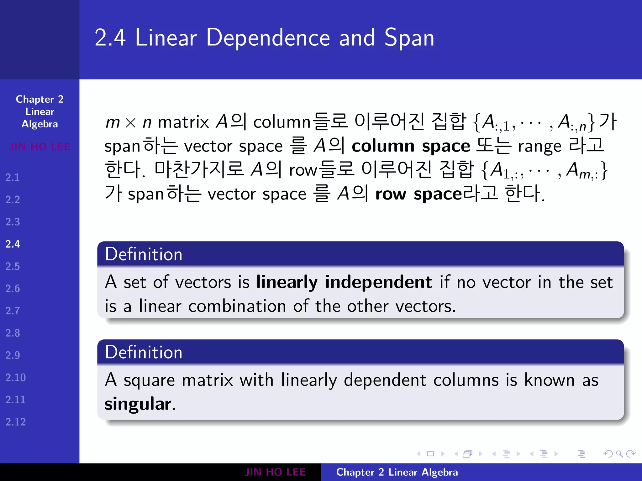 Chapter 2
Linear
Algebra
JIN HO LEE
2.1
2.2
2.3
2.4
2.5
2.6
2.7
2.8
2.9
2.10
2.11
2.12
.
.
.
.
.
.
.
.
.
.
.
.
.
.
.
.
.
.
.
.
.
.
.
.
.
.
.
.
.
.
.
.
.
.
.
.
.
.
.
.
2.4 Linear Dependence and Span
m × n matrix A의 column들로 이루어진 집합 {A:,1, · · · , A:,n}가
span하는 vector space 를 A의 column space 또는 range 라고
한다. 마찬가지로 A의 row들로 이루어진 집합 {A1,:, · · · , Am,:}
가 span하는 vector space 를 A의 row space라고 한다.
Definition
A set of vectors is linearly independent if no vector in the set
is a linear combination of the other vectors.
Definition
A square matrix with linearly dependent columns is known as
singular.
JIN HO LEE Chapter 2 Linear Algebra
 