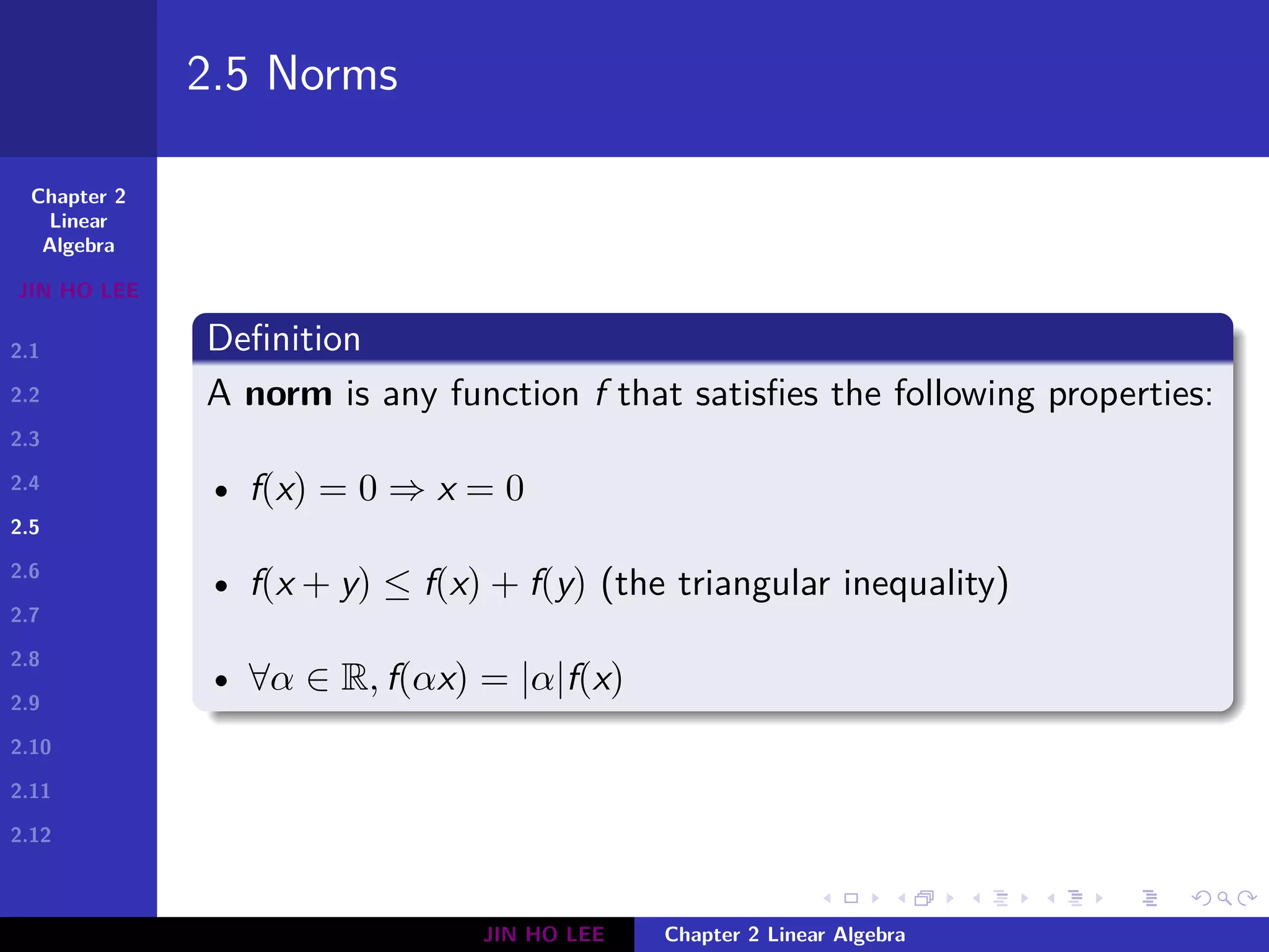 Chapter 2
Linear
Algebra
JIN HO LEE
2.1
2.2
2.3
2.4
2.5
2.6
2.7
2.8
2.9
2.10
2.11
2.12
.
.
.
.
.
.
.
.
.
.
.
.
.
.
.
.
.
.
.
.
.
.
.
.
.
.
.
.
.
.
.
.
.
.
.
.
.
.
.
.
2.5 Norms
Definition
A norm is any function f that satisfies the following properties:
• f(x) = 0 ⇒ x = 0
• f(x + y) ≤ f(x) + f(y) (the triangular inequality)
• ∀α ∈ R, f(αx) = |α|f(x)
JIN HO LEE Chapter 2 Linear Algebra
 