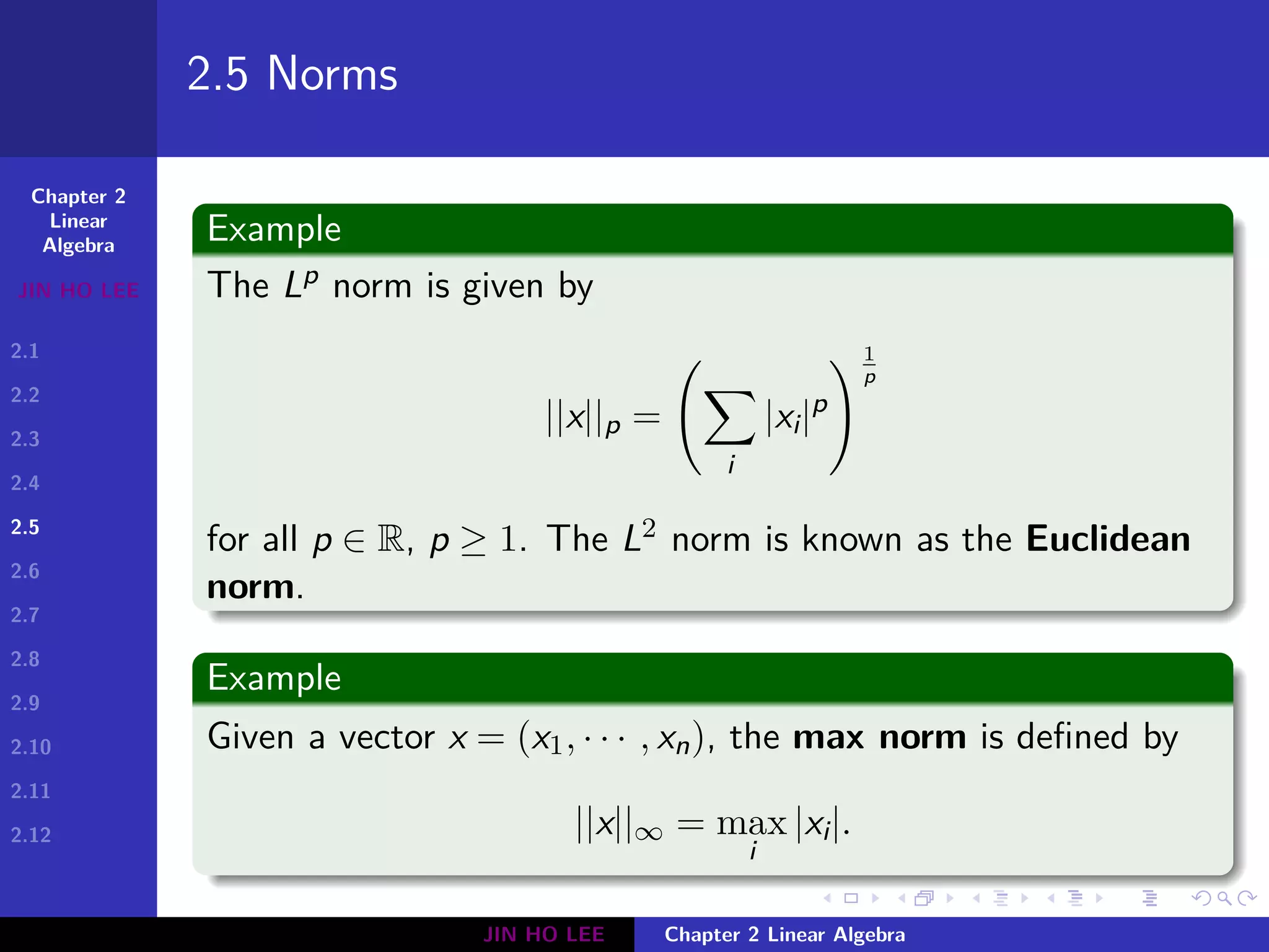Chapter 2
Linear
Algebra
JIN HO LEE
2.1
2.2
2.3
2.4
2.5
2.6
2.7
2.8
2.9
2.10
2.11
2.12
.
.
.
.
.
.
.
.
.
.
.
.
.
.
.
.
.
.
.
.
.
.
.
.
.
.
.
.
.
.
.
.
.
.
.
.
.
.
.
.
2.5 Norms
Example
The Lp norm is given by
||x||p =
(
∑
i
|xi|p
)1
p
for all p ∈ R, p ≥ 1. The L2 norm is known as the Euclidean
norm.
Example
Given a vector x = (x1, · · · , xn), the max norm is defined by
||x||∞ = max
i
|xi|.
JIN HO LEE Chapter 2 Linear Algebra
 