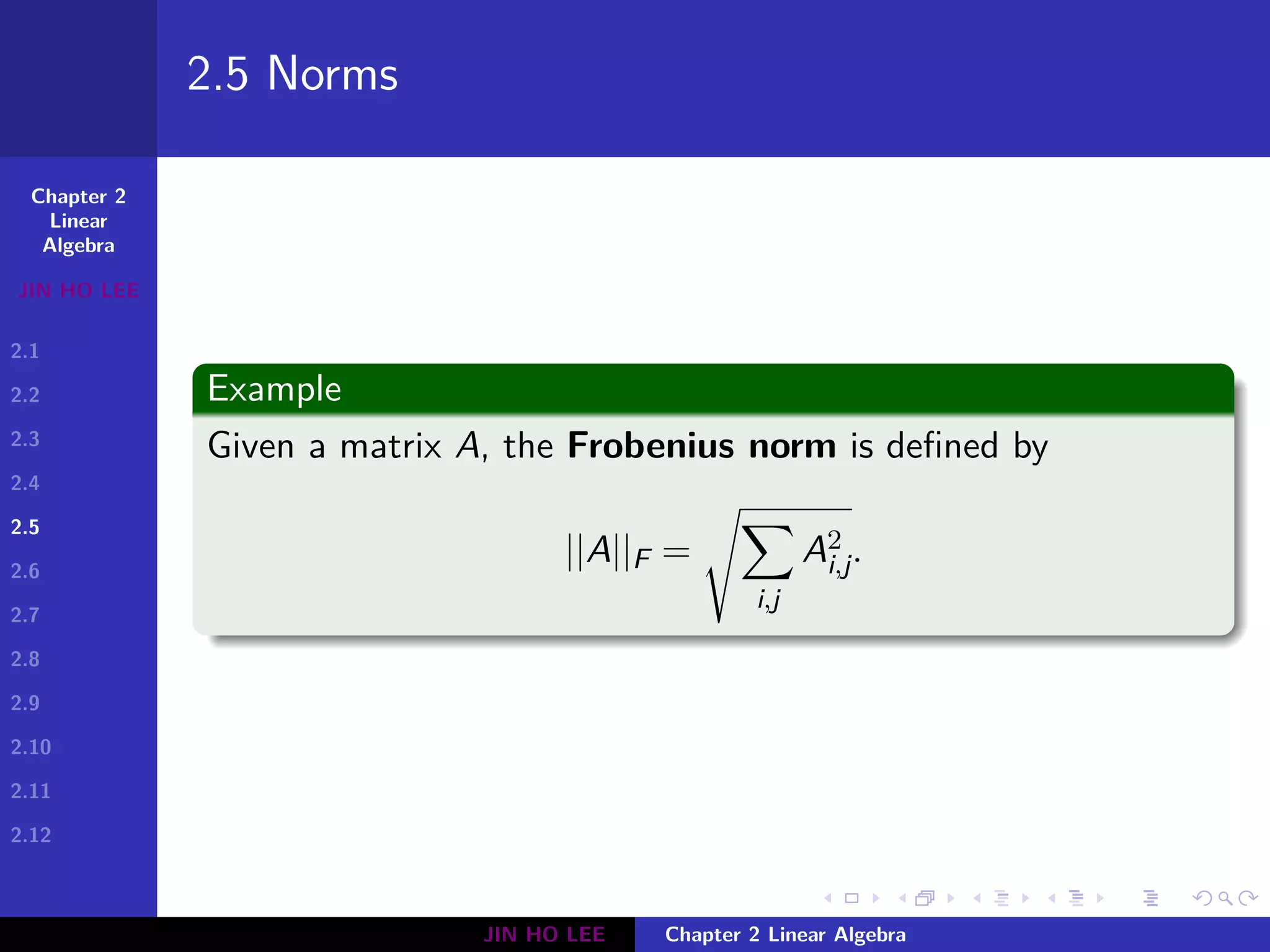Chapter 2
Linear
Algebra
JIN HO LEE
2.1
2.2
2.3
2.4
2.5
2.6
2.7
2.8
2.9
2.10
2.11
2.12
.
.
.
.
.
.
.
.
.
.
.
.
.
.
.
.
.
.
.
.
.
.
.
.
.
.
.
.
.
.
.
.
.
.
.
.
.
.
.
.
2.5 Norms
Example
Given a matrix A, the Frobenius norm is defined by
||A||F =
√∑
i,j
A2
i,j.
JIN HO LEE Chapter 2 Linear Algebra
 