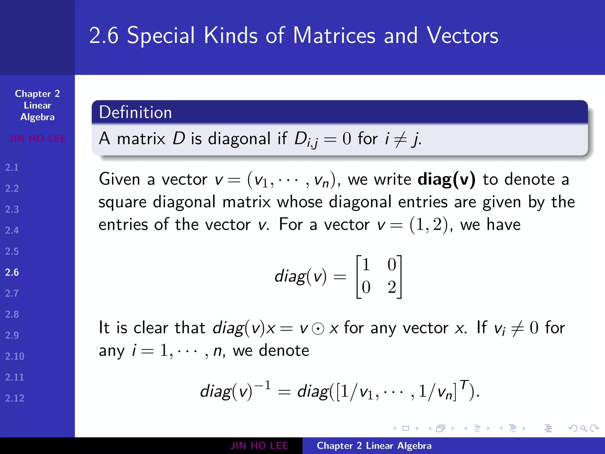 Chapter 2
Linear
Algebra
JIN HO LEE
2.1
2.2
2.3
2.4
2.5
2.6
2.7
2.8
2.9
2.10
2.11
2.12
.
.
.
.
.
.
.
.
.
.
.
.
.
.
.
.
.
.
.
.
.
.
.
.
.
.
.
.
.
.
.
.
.
.
.
.
.
.
.
.
2.6 Special Kinds of Matrices and Vectors
Definition
A matrix D is diagonal if Di,j = 0 for i ̸= j.
Given a vector v = (v1, · · · , vn), we write diag(v) to denote a
square diagonal matrix whose diagonal entries are given by the
entries of the vector v. For a vector v = (1, 2), we have
diag(v) =
[
1 0
0 2
]
It is clear that diag(v)x = v ⊙ x for any vector x. If vi ̸= 0 for
any i = 1, · · · , n, we denote
diag(v)−1
= diag([1/v1, · · · , 1/vn]T
).
JIN HO LEE Chapter 2 Linear Algebra
 