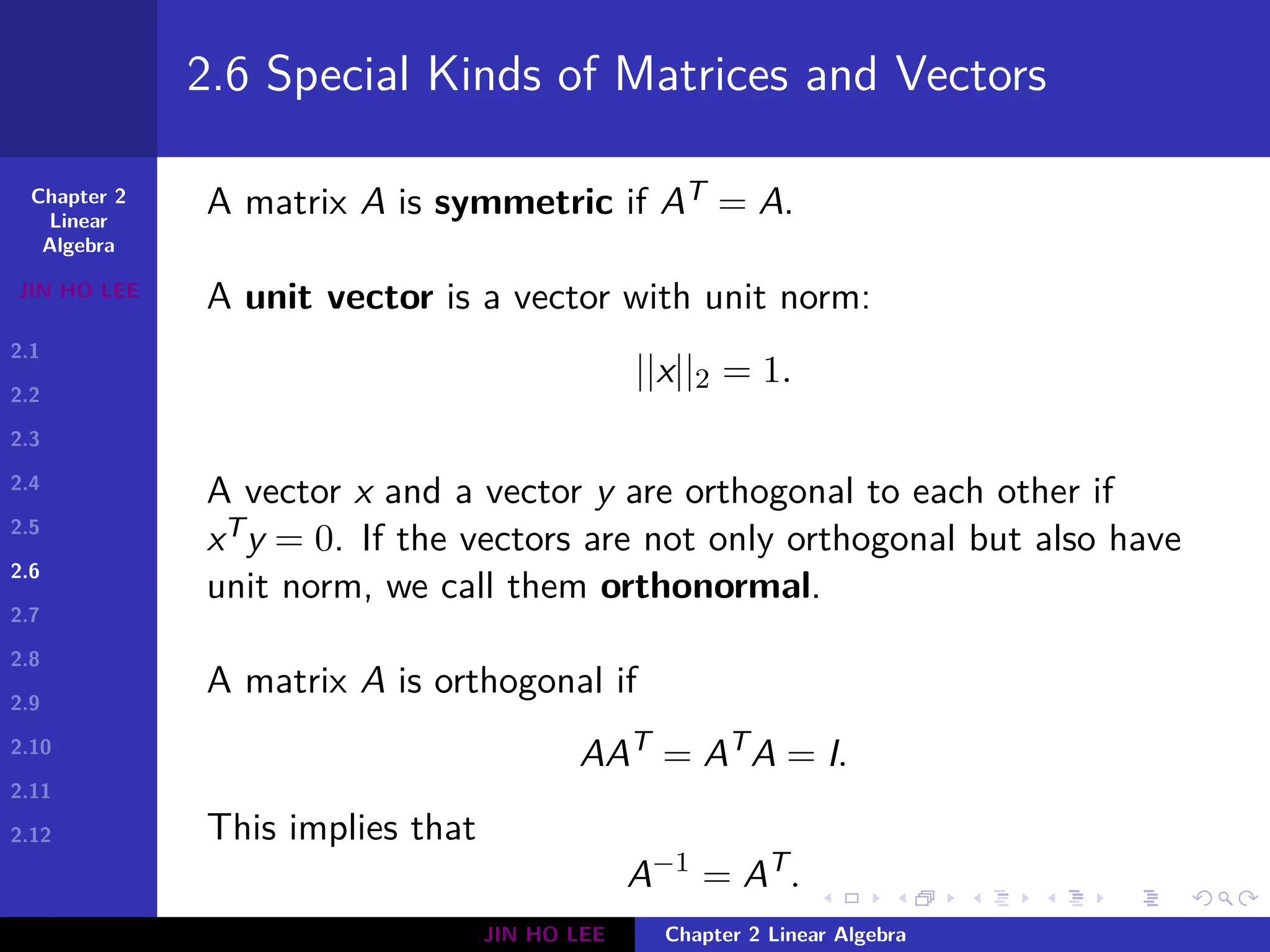 Chapter 2
Linear
Algebra
JIN HO LEE
2.1
2.2
2.3
2.4
2.5
2.6
2.7
2.8
2.9
2.10
2.11
2.12
.
.
.
.
.
.
.
.
.
.
.
.
.
.
.
.
.
.
.
.
.
.
.
.
.
.
.
.
.
.
.
.
.
.
.
.
.
.
.
.
2.6 Special Kinds of Matrices and Vectors
A matrix A is symmetric if AT = A.
A unit vector is a vector with unit norm:
||x||2 = 1.
A vector x and a vector y are orthogonal to each other if
xTy = 0. If the vectors are not only orthogonal but also have
unit norm, we call them orthonormal.
A matrix A is orthogonal if
AAT
= AT
A = I.
This implies that
A−1
= AT
.
JIN HO LEE Chapter 2 Linear Algebra
 