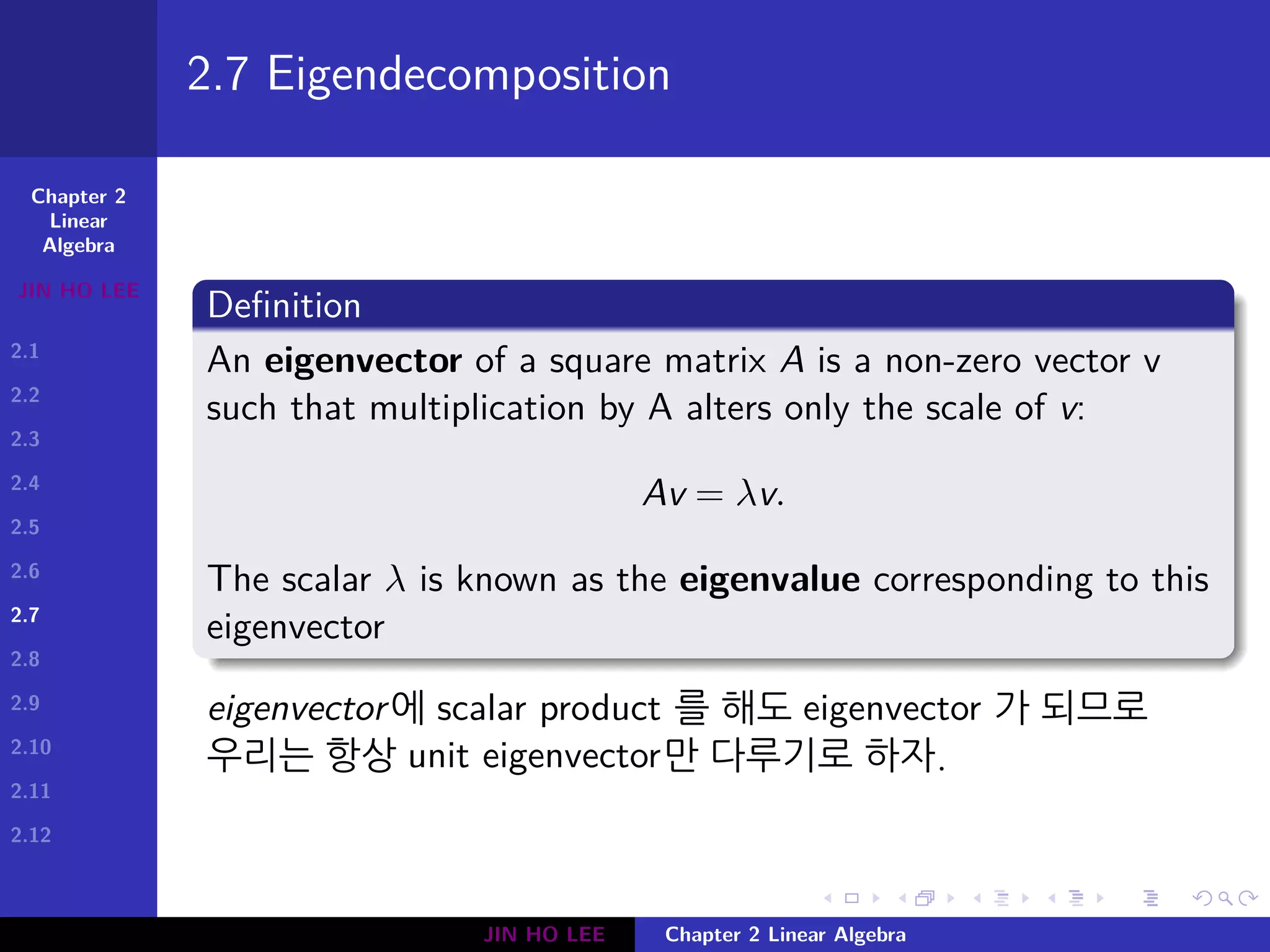 Chapter 2
Linear
Algebra
JIN HO LEE
2.1
2.2
2.3
2.4
2.5
2.6
2.7
2.8
2.9
2.10
2.11
2.12
.
.
.
.
.
.
.
.
.
.
.
.
.
.
.
.
.
.
.
.
.
.
.
.
.
.
.
.
.
.
.
.
.
.
.
.
.
.
.
.
2.7 Eigendecomposition
Definition
An eigenvector of a square matrix A is a non-zero vector v
such that multiplication by A alters only the scale of v:
Av = λv.
The scalar λ is known as the eigenvalue corresponding to this
eigenvector
eigenvector에 scalar product 를 해도 eigenvector 가 되므로
우리는 항상 unit eigenvector만 다루기로 하자.
JIN HO LEE Chapter 2 Linear Algebra
 