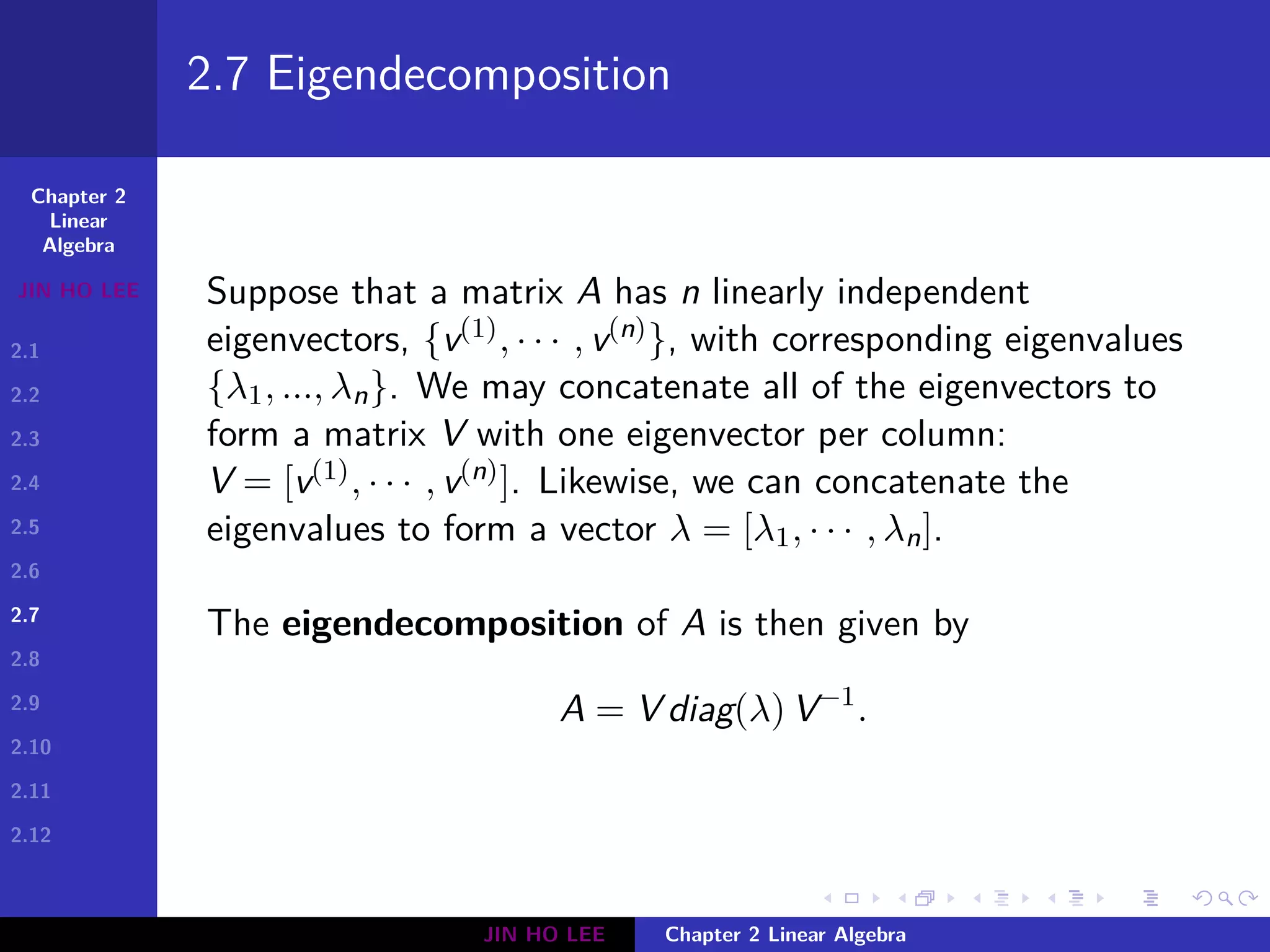 Chapter 2
Linear
Algebra
JIN HO LEE
2.1
2.2
2.3
2.4
2.5
2.6
2.7
2.8
2.9
2.10
2.11
2.12
.
.
.
.
.
.
.
.
.
.
.
.
.
.
.
.
.
.
.
.
.
.
.
.
.
.
.
.
.
.
.
.
.
.
.
.
.
.
.
.
2.7 Eigendecomposition
Suppose that a matrix A has n linearly independent
eigenvectors, {v(1), · · · , v(n)}, with corresponding eigenvalues
{λ1, ..., λn}. We may concatenate all of the eigenvectors to
form a matrix V with one eigenvector per column:
V = [v(1), · · · , v(n)]. Likewise, we can concatenate the
eigenvalues to form a vector λ = [λ1, · · · , λn].
The eigendecomposition of A is then given by
A = V diag(λ) V−1
.
JIN HO LEE Chapter 2 Linear Algebra
 