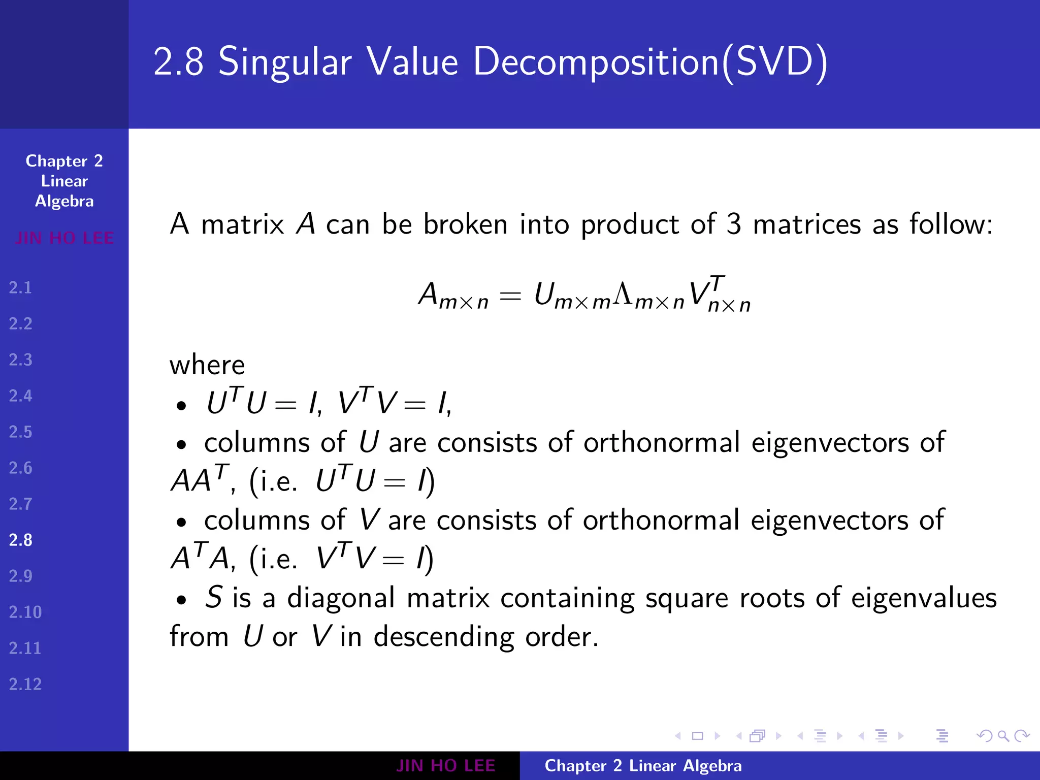 Chapter 2
Linear
Algebra
JIN HO LEE
2.1
2.2
2.3
2.4
2.5
2.6
2.7
2.8
2.9
2.10
2.11
2.12
.
.
.
.
.
.
.
.
.
.
.
.
.
.
.
.
.
.
.
.
.
.
.
.
.
.
.
.
.
.
.
.
.
.
.
.
.
.
.
.
2.8 Singular Value Decomposition(SVD)
A matrix A can be broken into product of 3 matrices as follow:
Am×n = Um×mΛm×nVT
n×n
where
• UTU = I, VTV = I,
• columns of U are consists of orthonormal eigenvectors of
AAT, (i.e. UTU = I)
• columns of V are consists of orthonormal eigenvectors of
ATA, (i.e. VTV = I)
• S is a diagonal matrix containing square roots of eigenvalues
from U or V in descending order.
JIN HO LEE Chapter 2 Linear Algebra
 