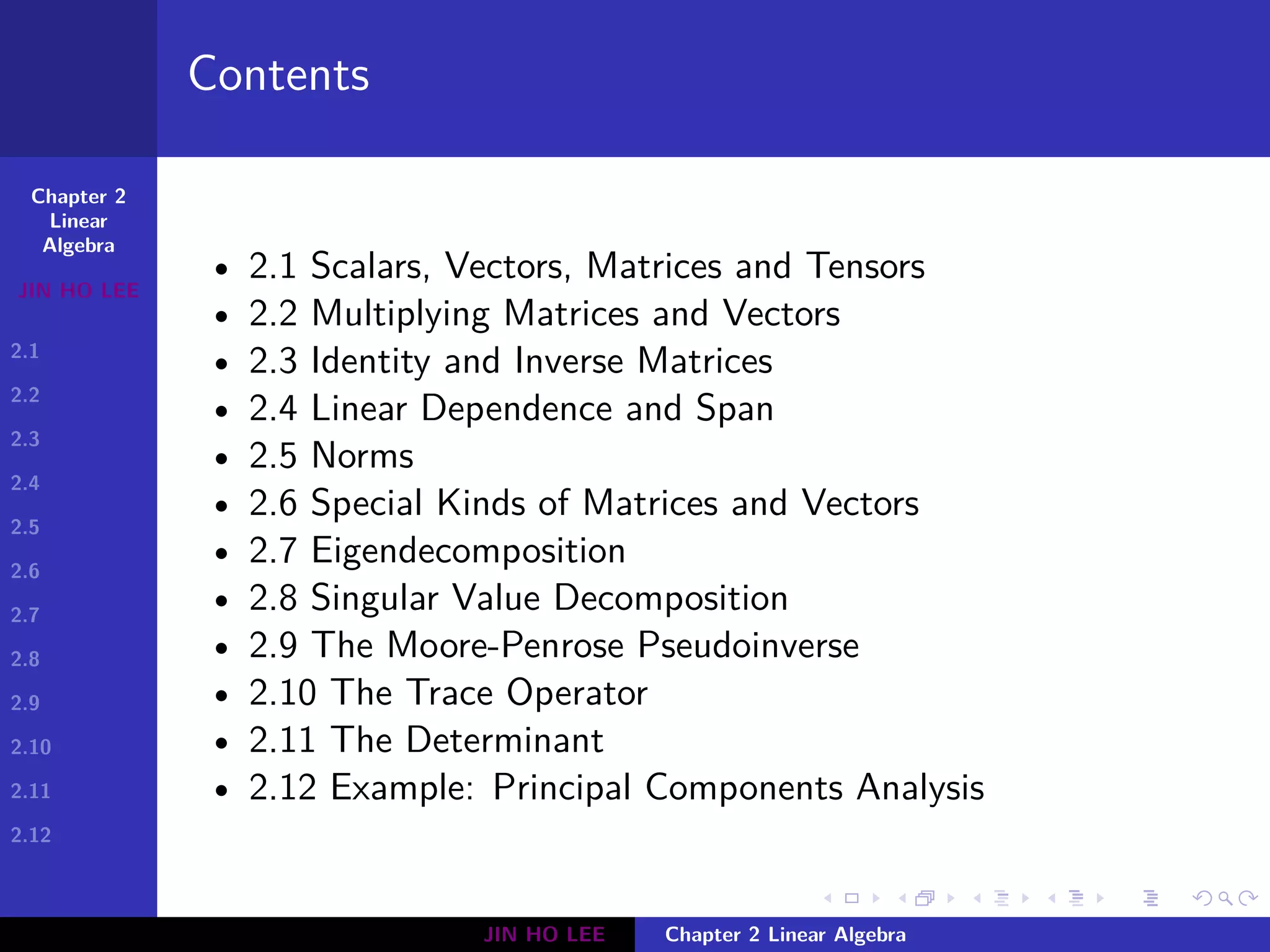 Chapter 2
Linear
Algebra
JIN HO LEE
2.1
2.2
2.3
2.4
2.5
2.6
2.7
2.8
2.9
2.10
2.11
2.12
.
.
.
.
.
.
.
.
.
.
.
.
.
.
.
.
.
.
.
.
.
.
.
.
.
.
.
.
.
.
.
.
.
.
.
.
.
.
.
.
Contents
• 2.1 Scalars, Vectors, Matrices and Tensors
• 2.2 Multiplying Matrices and Vectors
• 2.3 Identity and Inverse Matrices
• 2.4 Linear Dependence and Span
• 2.5 Norms
• 2.6 Special Kinds of Matrices and Vectors
• 2.7 Eigendecomposition
• 2.8 Singular Value Decomposition
• 2.9 The Moore-Penrose Pseudoinverse
• 2.10 The Trace Operator
• 2.11 The Determinant
• 2.12 Example: Principal Components Analysis
JIN HO LEE Chapter 2 Linear Algebra
 