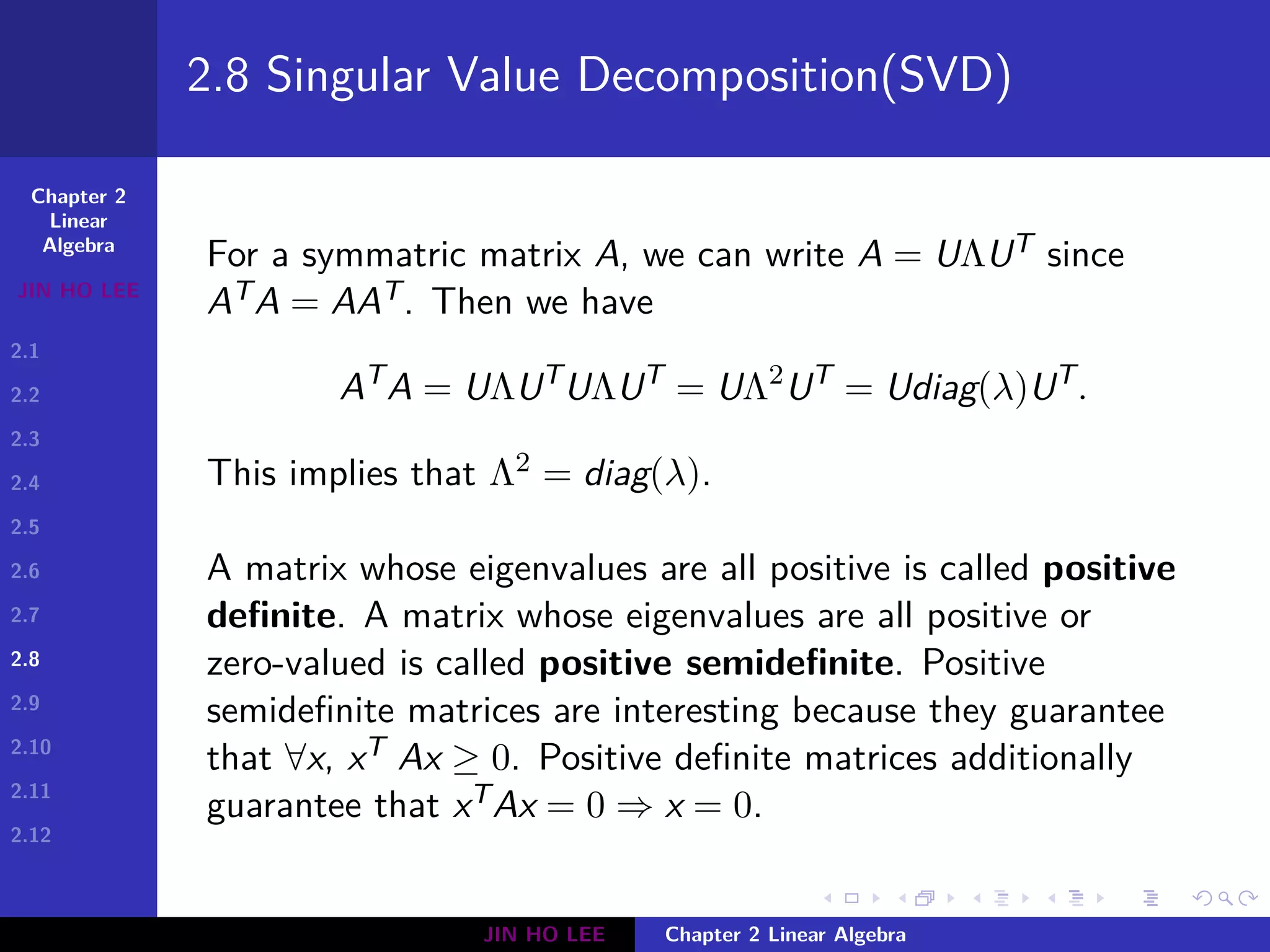 Chapter 2
Linear
Algebra
JIN HO LEE
2.1
2.2
2.3
2.4
2.5
2.6
2.7
2.8
2.9
2.10
2.11
2.12
.
.
.
.
.
.
.
.
.
.
.
.
.
.
.
.
.
.
.
.
.
.
.
.
.
.
.
.
.
.
.
.
.
.
.
.
.
.
.
.
2.8 Singular Value Decomposition(SVD)
For a symmatric matrix A, we can write A = UΛUT since
ATA = AAT. Then we have
AT
A = UΛUT
UΛUT
= UΛ2
UT
= Udiag(λ)UT
.
This implies that Λ2 = diag(λ).
A matrix whose eigenvalues are all positive is called positive
definite. A matrix whose eigenvalues are all positive or
zero-valued is called positive semidefinite. Positive
semidefinite matrices are interesting because they guarantee
that ∀x, xTAx ≥ 0. Positive definite matrices additionally
guarantee that xTAx = 0 ⇒ x = 0.
JIN HO LEE Chapter 2 Linear Algebra
 